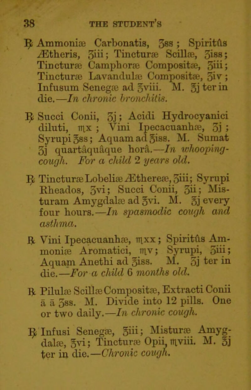 Ammonia; Carbonatis, 3ss; SpiritAs Athens, 3iii; Tinctura; Scilla;, 3iss; Tincturse Camphor® Composit®, 3iii; Tinctur® Lavanclul® Composit®, giv; Infusum Seneg® ad sviii. M. 5j ter in die.—In chronic bronchitis. Sued Conii, 3j; Acidi Hydrocyanici diluti, mx ; Vini Ipecaeuanh®, 3] ; SyrupiBss; AquamadBiss. M. Sumat 3j quartilquAque horA.—In whooping- cough. For a child 2 rjears old. ]^i Tinctur®Lobeli®.d£there®,3iii; Syrupi Rheados, 3vi; Succi Conii, 3ii; Mis- turam Amygdal® ad Bvi. M. Bj every four hours.—In spasmodic cough and asthma. ft Vini Ipecaeuanh®, aixx; SpiritAs Am- moni® Aromatici, tnv; Syrupi, 3iij; Aquanii Anethi ad Biss. M. 3j ter in die.—For a child G months old. ft PLlul® Scill®Composit®, Extracti Conii a a 3ss. M. Divide into 12 pills. One or two daily.—In chronic cough. Infusi Seneg®, Biii i Mistur® Amyg- dal®, Bvi; Tinctur® Opii luviii. M. Bj ter in die.—Chronic cough.