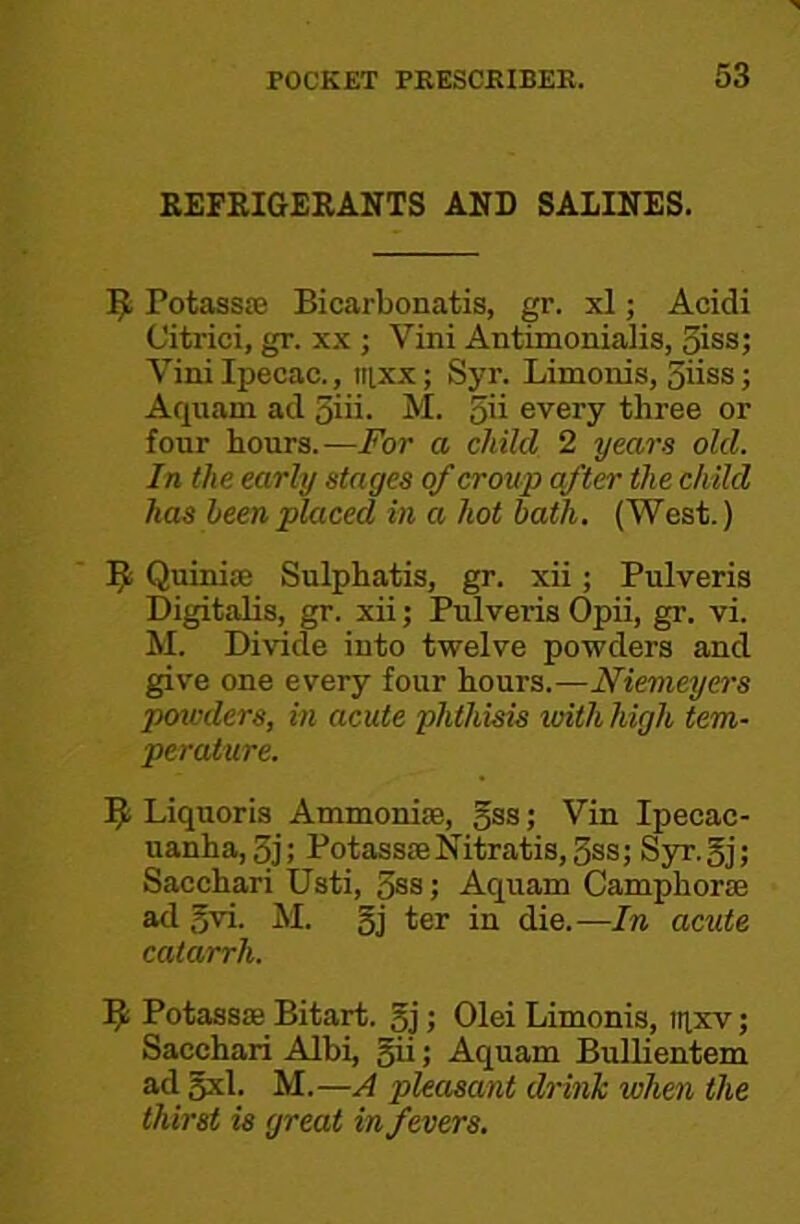 REFRIGERANTS AND SALINES. PotasssE Bicarbonatis, gr. xl; Acidi Citrici, gr. xx ; Vini Antimonialis, oiss; Vini Ipecac., iiixx; Syr. Limonis, 5iiss; Aquam ad 5iii. M. 5'i every three or four hours.-—For a child 2 years old. In the early stages of croup after the child has heenplaced in a hot hath. (West.) Quiniaj Sulphatis, gr. xii; Pulveris Digitalis, gr. xii; Pulveris Opii, gr. vi. M. Divide into twelve powders and give one every four hours.—Niemeyers powders, in acute phthisis with high tem- perature. Liquoris Ammoniae, Jss; Vin Ipecac- uanha, 3j; Potass£eNitratis,5ss; Syr.gj; Sacchari Usti, 3ss; Aquam Camphorse ad gvi. M. gj ter in die.—In acute catarrh. 9 Potass® Bitart, gj; Olei Limonis, iiixv; Sacchari AIbi, gii; Aquam Bullientem ad gxl. M.—A pleasant drink when the thirst is great in fevers.