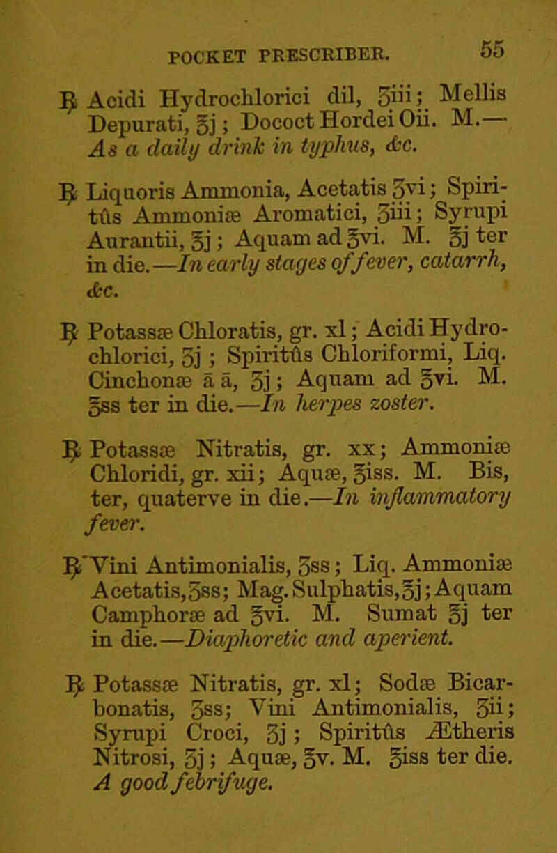 9 Acidi Hydrochlorici dil, 5'”! Mellis Depurati, 5j; Dococt Hordei Oii. M.— As a daily drink in typhus, <fcc. Liquoris Ammonia, Acetatis 5yi > Spiri- tils Ammoniffi Aromatici, 3iii; Syrupi Aurantii, 5j; -^Quam adgvi. M. 5j ter in die.—In early stages of fever, catarrh, Jcc. ^ Potassas Chloratis, gr. xl; Acidi Hydro- chlorici, 5j ; SpirMs Chloriformi, Liq. Cinchonas a a, 3]; Aquam ad o^i- 5S8 ter in die.—In herpes zoster. Potassae Nitratis, gr. xx; Ammoniae Chloridi, gr. xii; Aquae, giss. M. Bis, ter, quaterve in die.—In inflammatory fever. Vini Antimonialis, 3ss; Liq. Ammoniae Acetatis,3ss; Mag. Sulphatis,oj; Aquam Camphorse ad gvi. M. Sum at gj ter in die.—Diaphoretic and apei'ient. 9 Potassae Nitratis, gr. xl; Sodae Bicar- bonatis, 3ss; Vini Antimonialis, 3ii> Syrupi Croci, 3j; Spiriths .^Etheris Nitrosi, 3j; Aquae, gv. M. giss ter die. A good febrifuge.