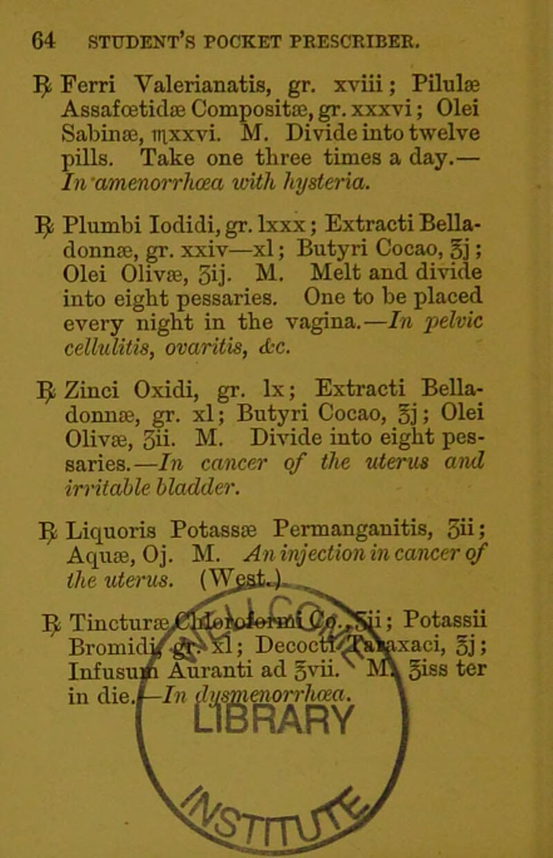 Ferri Valerianatis, gr. xviii; Pilulse Assafcetidaa Composita;, gr. xxxvi; Olei SabiuaJ, tnxxvi. M. Divide into twelve pills. Take one three times a day.— Iti'amenm-rhaa with hysteria. Plumbi lodidi, gr. Ixxx; Extracti Bella- donnae, gr. xxiv—xl; Butyri Cocao, 5j; Olei Olivffi, 3ij. M. Melt and divide into eight pessaries. One to be placed every night in the vagina.—In pelvic cellulitis, ovaritis, <S:c. Zinci Oxidi, gr. lx; Extracti Bella- donna;, gr. xl; Butyri Cocao, 5j; Olei Olivse, 3ii. M. Divide into eight pes- saries.—In cancer of the uterus and irritable bladder. Liquoris Potassse Pennanganitis, 3ii; Aquae, Oj. M. An injection in cancer of the uterus. 5; Tinctura^/g^fcioie^Qi^SU; Potassii Bromidi^J^S; DecocnK^J^xaci, 5]! Infusu* Auranti ad 5iss ter in (iie.i—In ^y^^norrlwea. .A