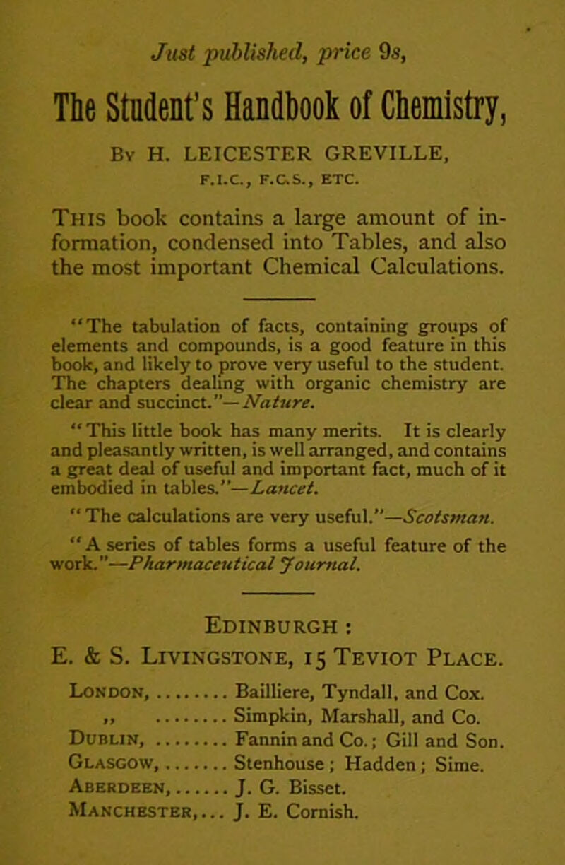 Just published, price 9s, The Student’s Handbook of Chemistry, Bv H. LEICESTER GREVILLE, F.I.C, F.aS., ETC. This book contains a large amount of in- formation, condensed into Tables, and also the most important Chemical Calculations. “The tabulation of facts, containing groups of elements and compounds, is a good feature in this book, and likely to prove very useful to the student. The chapters dealing with organic chemistry are clear and succinct.’*—Naiure. ** This little book has many merits. It is clearly and pleasantly written, is well arranged, and contains a great deal of useful and important fact, much of it embodied in tables.—Lancet. “ The calculations are very useful.—Scotsman. “A series of tables forms a useful feature of the work.—Pharmaceutical yourttal. Edinburgh : E. & S. Livingstone, 15 Teviot Place. London, Bailliere, Tyndall, and Cox. „ Simpkin, Marshall, and Co. Dublin, Fannin and Co.; GUI and Son. Glasgow, Stenhouse; Hadden; Sime. Aberdeen, J. G. Bisset.