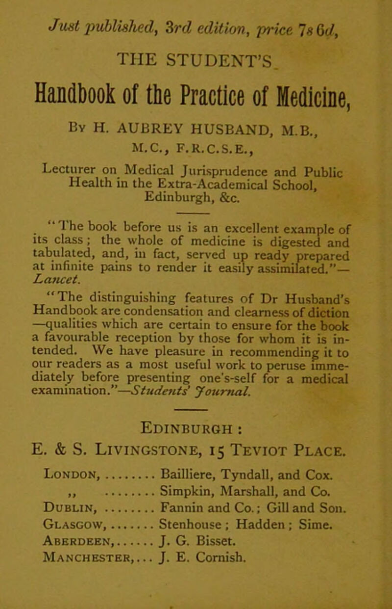 Jmt imbliahed, Zrd edition, price 7«C(/, THE STUDENT’S. Handbook of the Practice of Medicine, By H. AUBREY HUSBAND, M.B., M.C., F.R.C.S.E., Lecturer on Medical Jurisprudence and Public Health in the Extra-Academical School, Edinburgh, &c. “ 1 he book before us is an excellent example of Its class; the whole of medicine is digested and tabulat^, and, in fact, served up ready prepared at infinite pains to render it easily assimimted.”— Lancet. “The distinguishing features of Dr Husband's Handbook are condensation and clearness of diction —qualities which are certain to ensure for the book a favourable reception by those for whom it is in- tended. We have pleasure in recommending it to our readers as a most useful work to peruse imme- diately before presenting one's-self for a medical examination.’’—Journal. Edinburgh : E. & S. Livingstone, 15 Teviot Place. London, Bailliere, T5rndall, and Cox. ,, Simpkin, Marshall, and Co. Dublin, Fannin and Co.; Gill and Son. Glasgow, Stenhouse ; Hadden; Sime. Aberdeen, J. G. Bisset.