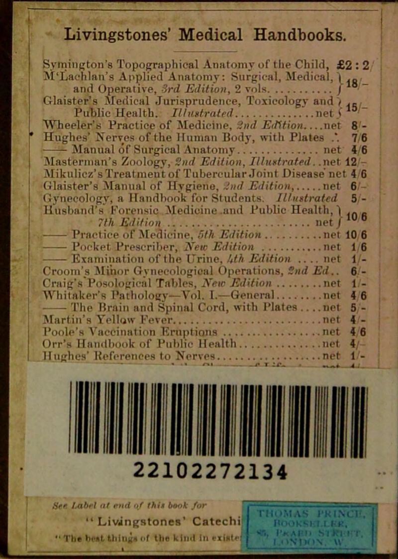 Livingstones’ Medical Handbooks. Symington’s Topographical Anatomy of the Child, £2 : 2 M‘Lachlan’s Applied Anatomy: Surgical, Medical, \ and Operative, 3rd Edition, 2 vols / * Glaister’s Medical Jurisprudence, Toxicology and> Public Health. Illustrated net/ Wheeler’s Practice of Medicine, 2nd Edition net 8 - Hughes’ Nerves of the Human Body, with Plates .*. 7 6 Manual of Surgical Anatomy net 4 6 Mastennan’s Zoology, 2nd Edition, Illustrated. .net 12 Mikulicz’s Treatmen t of Tubercular Joint Disease net 4 6 Glaister’s Manual of Hygiene, 2nd Edition, net 6 Gynecology, a Handbook for Students. Illustrated 5 - Husband’s Forensic Medicine .and Public Health, ) .n R 7th Edition net/1Ub Practice of Medicine, 5th Edition net 10 6 Pocket Prescriber, New Edition net 1 6 Examination of the Urine, Uth Edition .... net 1 - Croom’s Minor Gynecological Operations, 2nd Ed.. 6 - Craig’s Posological Tables, New Edition net 1 - Whitaker’s Pathology—Vol. I.—General net 4 6 The Brain and Spinal Cord, with Plates .. . .net 5 - Martin’s Yellow Fever net 4 - Poole’s Vaccination Eruptions net 4 6 Orr’s Handbook of Public Health net 4/ Hughes’ References to Nerves net 1 - 22102272134 See I.abt'l at end of (his book for “ Livingstones’ Catechi ** The bent things of tlie Mm! in ex into THOMAS i'KINCB. HOOKRKl.LKJt. ST., I’* A i'll S'|J?I IT. \\