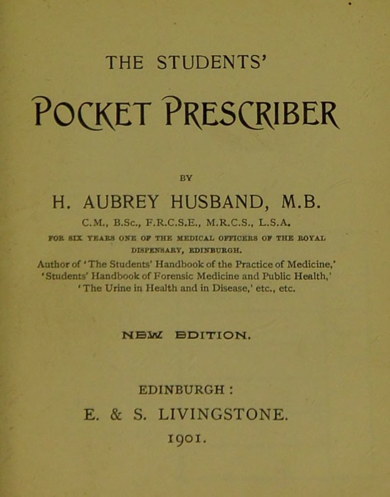 Pocket Prescriber BY H. AUBREY HUSBAND, M.B. C.M., B.Sc., F.R.C.S.E., M.R.C.S., L.S.A. FOR BIX YKAR8 ONE OF THE MEDICAL OFFICERS OF THE ROYAL DISPENSARY, EDINBURGH. Author of ‘The Students’ Handbook of the Practice of Medicine,’ ‘Students’ Handbook of Forensic Medicine and Public Health,’ * The Urine in Health and in Disease,’ etc., etc. NEW EDITION. EDINBURGH : E. & S. LIVINGSTONE. 1901.