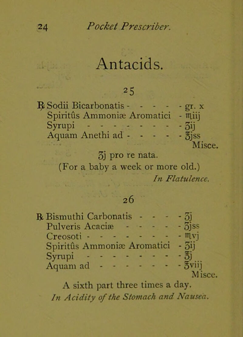 Antacids. 25 IfcSodii Bicarbonatis gr. x Spiritus Ammonise Aromatici - miij Syrupi - - 3ij Aquam Anethi ad gjss Misce. 3j pro re nata. (For a baby a week or more old.) In Flatulence. 26 R Bismuthi Carbonatis - - - - 5j Pulveris Acacias 5jss Creosoti - - ttlyj SpiritOs Ammonia; Aromatici - 5ij Syrupi oj Aquam ad ov”j M isce. A sixth part three times a day. In Acidity of the Stomach and Nausea.