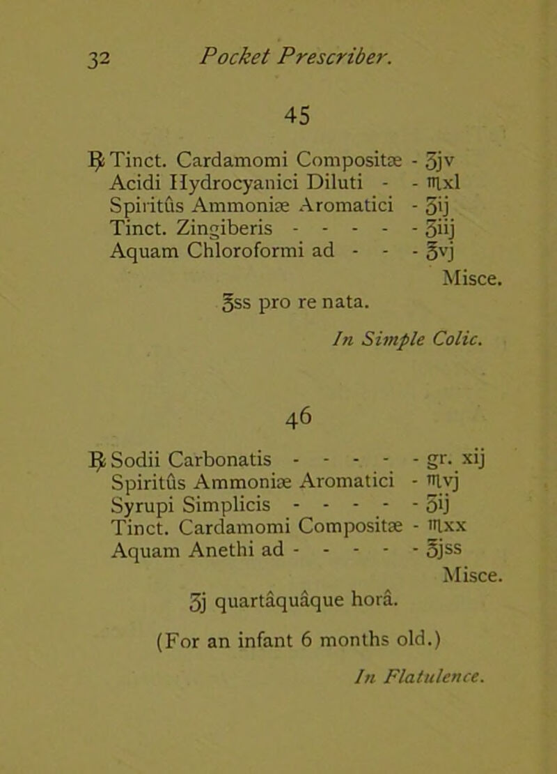 45 9 Tinct. Cardamomi Composite - 5jv Acidi Hydrocyanici Diluti - - nixl SpiritCis Ammonias Aromatici - 5ij Tinct. Zingiberis 3>ij Aquam Chloroformi ad - - - gvj Misce. gss pro re nata. In Simple Colic. 46 Ifc Sodii Carbonatis - - - - - gr. xij Spiritfis Ammonias Aromatici - triyj Syrupi Simplicis 5ij Tinct. Cardamomi Compositae - lUxx Aquam Anethi ad 5jss Misce. 3j quartaquaque hora. (For an infant 6 months old.) hi Flatulence.