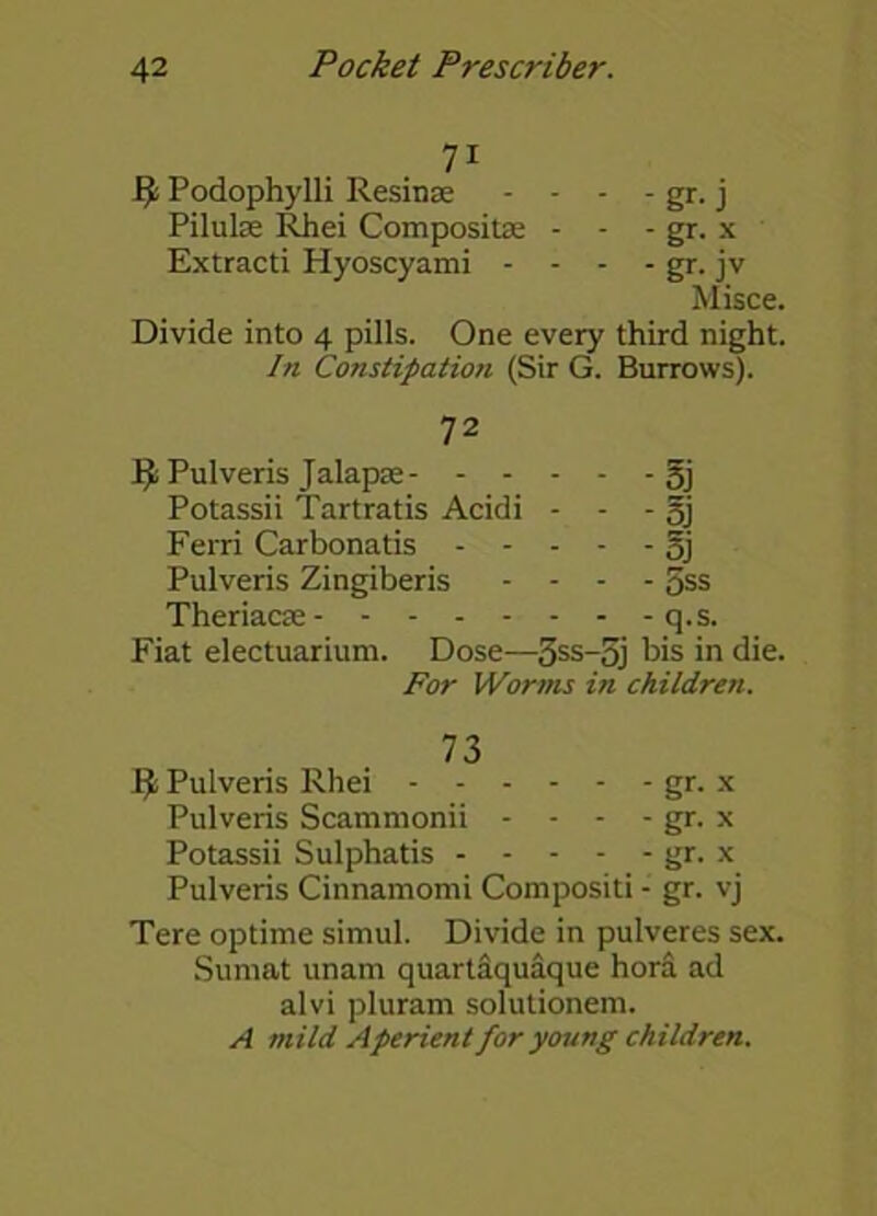 7i fy Podophylli Resinse - - - - gr. j Pilulse Rhei Composite - - - gr. x Extracti Hyoscyami - - - - gr. jv Misce. Divide into 4 pills. One every third night. hi Constipation (Sir G. Burrows). 72 Pulveris Jalapse 5j Potassii Tartratis Acidi - - - §j Ferri Carbonatis oj Pulveris Zingiberis .... gss Theriacse q.s. Fiat electuarium. Dose—3ss-5j bis in di For Worms in children. 73 Iji Pulveris Rhei gr. x Pulveris Scammonii - - - - gr. x Potassii Sulphatis gr. x Pulveris Cinnamomi Compositi - gr. vj Tere optime simul. Divide in pulveres sex. Sumat unam quartaquaque hora ad alvi pluram solutionem. A mild Aperient for young children.