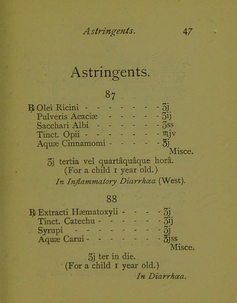 Astringents. 87 - - -35 - - -5ij - - - 5ss - - - itljv - - -Si Misce. 3j tertia vel quartaquaque hora. (For a child 1 year old.) In Inflammatory Diarrhoea (West). l^Olei Ricini - - - Pulveris Acacias Sacchari Albi - - Tinct. Opii - - - Aquas Cinnamomi - 88 9 Extracti Hsematoxyli - - - - 3j Tinct. Catechu 5jj Syrupi - 5j Aquas Carui - - - - - - - 3jss Misce. 3j ter in die. (For a child I year old.) In Diarrhoea.