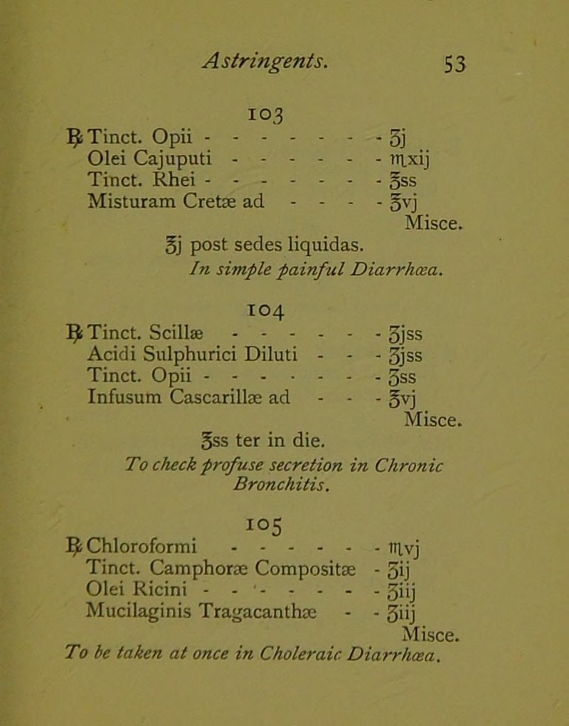 103 1J; Tinct. Opii 5j Olei Cajuputi npdj Tinct. Rhei §ss Misturam Cretce ad - - - - gvj Misce. Sj post sedes liquidas. In simple painful Diarrhoea. 104 Tinct. Scillse .... - - 3jss Acidi Sulphurici Diluti - - - 3jss Tinct. Opii Infusum Cascarillse ad - - 5vj Misce. 5ss ter in die. To check profuse secretion in Chronic Bronchitis. „ . io5 fy Chloroformi trtvj Tinct. Camphorae Compositse - 3ij Olei Ricini - - giij Mucilaginis Tragacanthse - - 3iij Misce. To he taken at once in Choleraic Diarrhoea.