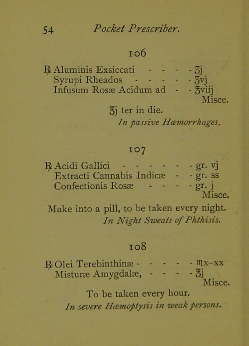 106 ft Aluminis Exsiccati - - - - 3j Syrupi Rheados 3vj Infusum Rosae Acidum ad - - gviij Misce. gj ter in die. In passive Hemorrhages. 107 9 Acidi Gallici gr. vj Extracti Cannabis Indies; - - gr. ss Confectionis Ross; - - - - gr. j Misce. Make into a pill, to be taken every night. In Night Sweats of Phthisis. 108 fy Olei Terebinthinse mx-xx Misturre Amygdala;, - - - - 5j Misce. To be taken every hour. In severe Hemoptysis in weak persons.