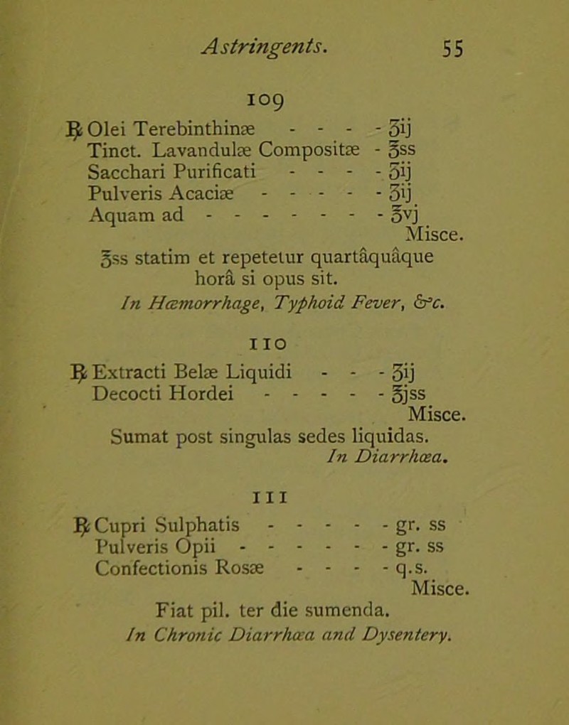 109 J^Olei Terebinthinas - - - - 5ij Tinct. Lavandulae Composite - gss Sacchari Purificati - - - - 5'j Pulveris Acaciae 5ij Aquam ad ovj Misce. gss statim et repetetur quartaquaque hora si opus sit. In Haemorrhage, Typhoid Fever, &c. IIO It Extracti Bela; Liquidi - - - 3ij Decocti Hordei §jss Misce. Sumat post singulas sedes liquidas. In Diarrhoea. Ill i^Cupri Sulphatis gr. ss Pulveris Opii gr- ss Confectionis Rosae - - - - q.s. Misce. Fiat pil. ter die sumenda. In Chronic Diarrhoea and Dysentery.