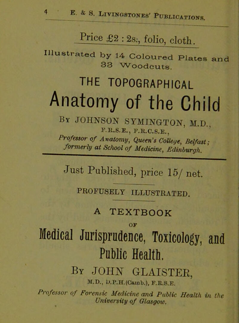 E & 8 Livingstones' P, blications. Price £2 : 2s,-, folio, cloth, Illustrated by 14 Coloured Plates and 33 Woodcuts. THE TOPOGRAPHICAL Anatomy of the Child By JOHNSON SYMINGTON, M.D.. F.R.S.E., F.H.C.8.K., Professor of Anatomy, Queen's College, Belfast ■ formerly at School of Medicine, Edinburgh. Just Published, price 15/ net. PROFUSELY ILLUSTRATED. A TEXTBOOK OF Medical Jurisprudence, Toxicology, and Public Health. By JOHN GLAISTER, M.D., L>.P.H.<C»inb.), F.K.S.E. Professor of Forensic Medicine and Public Health in the University of Glasgow.