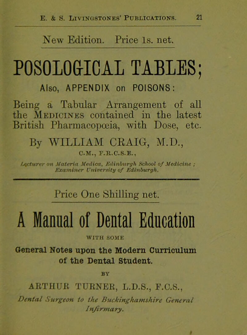 New Edition. Price Is. net. POSOLOGICAL TABLES; Also, APPENDIX on POISONS: Being a Tabular Arrangement of all the Medicines contained in the latest British Pharmacopoeia, with Dose, etc. By WILLIAM CRAIG, M.D., C.M., F.K.C.S.E., lecturer on Materia Medico, Edinburgh School of Medicine ; Examiner University of Edinburgh. Price One Shilling net. A Manual of Dental Education WITH SOME General Notes upon the Modern Curriculum of the Dental Student. BY ARTHUR TURNER, L.D.S., F.C.S., Dental Surgeon to the Buckinghamshire General Infirmary.