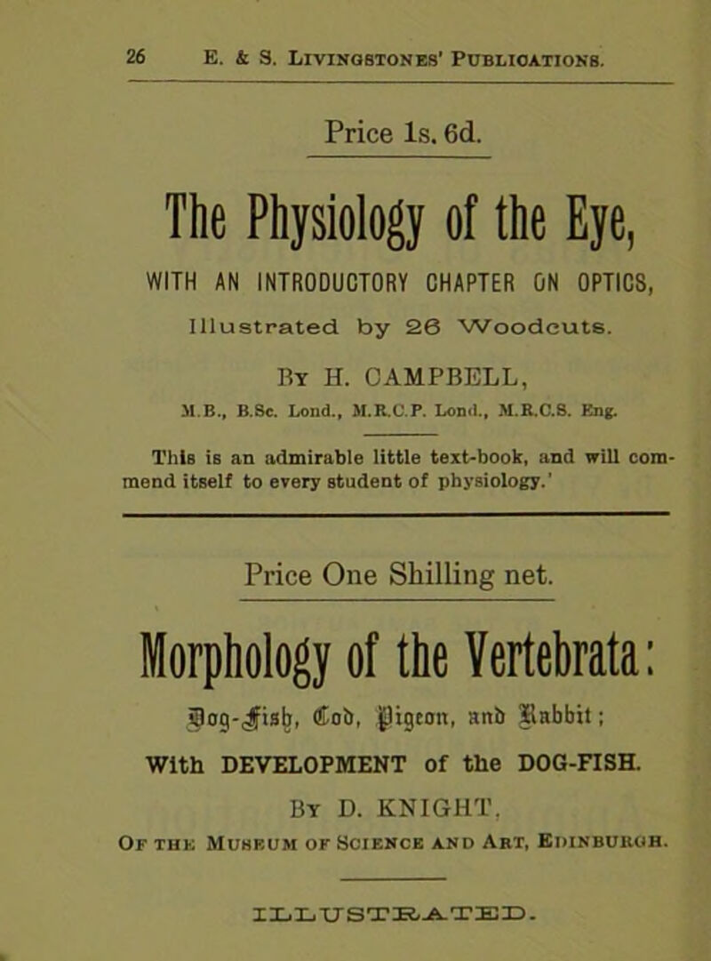 Price Is. 6d. The Physiology of the Eye, WITH AN INTRODUCTORY CHAPTER ON OPTICS, Illustrated by 26 Woodcuts. By IT. CAMPBELL, M B., B.Sc. Lond., M.R.C.P. Lond., M.R.C.S. Eng. This is an admirable little text-book, and will com- mend itself to every student of physiology.’ Price One Shilling net. Morphology of the Vertebrata: ipog-Jfistj, Cob, pigeon, aitb Babbit; With DEVELOPMENT Of the DOG-FISH. By D. KNIGHT, Of the Muhbum of Science and Art, Edinburgh. ILLUSTRATED.