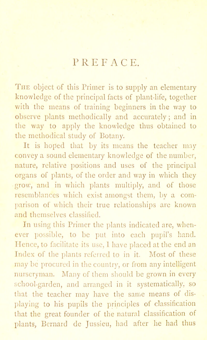 P R E F A C E. The object of this Primer is to supply an elementary knowledge of the principal facts of plant-life, together with the means of training beginners in the way to observe plants methodically and accurately; and in the way to apply the knowledge thus obtained to the methodical study of Botany. It is hoped that by its means the teacher may convey a sound elementary knowledge of the number, nature, relative positions and uses of the principal organs of plants, of the order and way in which they grow, and in which plants multiply, and of those resemblances which exist amongst them, by a com- parison of which their true relationships are known and themselves classified. In using this Primer the plants indicated are, when- ever possible, to be put into each pupil’s hand. Hence, to facilitate its use, 1 have placed at the end an Index of the plants referred to in it. Most of these maybe procured in the country, or from any intelligent nurseryman. Many of them should be grown in every school-garden, and arranged in it systematically, so that the teacher may have the same means of dis- playing to his pupils the principles of classification that the great founder of the natural classification of plants, Bernard de Jussieu, had after he had thus