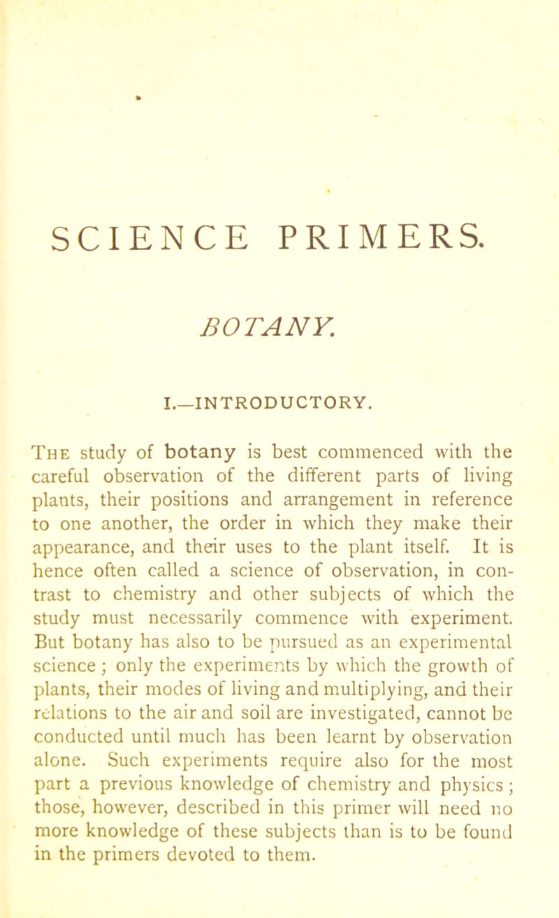 SCIENCE PRIMERS. BOTANY. I.—INTRODUCTORY. The study of botany is best commenced with the careful observation of the different parts of living plants, their positions and arrangement in reference to one another, the order in which they make their appearance, and their uses to the plant itself. It is hence often called a science of observation, in con- trast to chemistry and other subjects of which the study must necessarily commence with experiment. But botany has also to be pursued as an experimental science ; only the experiments by which the growth of plants, their modes of living and multiplying, and their relations to the air and soil are investigated, cannot be conducted until much has been learnt by observation alone. Such experiments require also for the most part a previous knowledge of chemistry and physics ; those, however, described in this primer will need no more knowledge of these subjects than is to be found in the primers devoted to them.