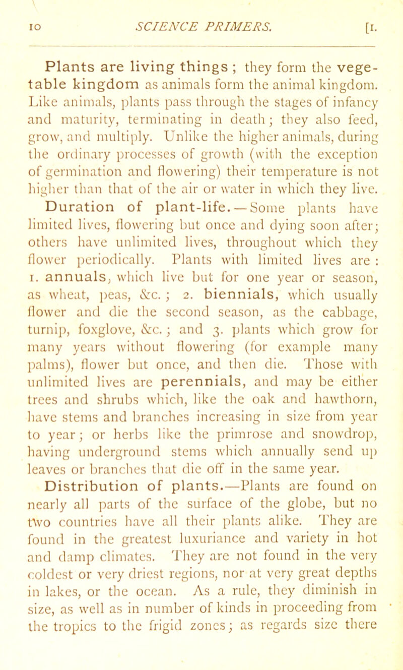 Plants are living things ; they form the vege- table kingdom as animals form the animal kingdom. Like animals, plants pass through the stages of infancy and maturity, terminating in death; they also feed, grow, and multiply. Unlike the higher animals, during the ordinary processes of growth (with the exception of germination and flowering) their temperature is not higher than that of the air or water in which they live. Duration of plant-life. —Some plants have limited lives, flowering but once and dying soon after; others have unlimited lives, throughout which they flower periodically. Plants with limited lives are : i. annuals, which live but for one year or season, as wheat, peas, &c.; 2. biennials, which usually flower and die the second season, as the cabbage, turnip, foxglove, &c.; and 3. plants which grow for many years without flowering (for example many palms), flower but once, and then die. Those with unlimited lives are perennials, and may be either trees and shrubs which, like the oak and hawthorn, have stems and branches increasing in size from year to year; or herbs like the primrose and snowdrop, having underground stems which annually send up leaves or branches that die off in the same year. Distribution of plants.—Plants are found on nearly all parts of the surface of the globe, but no ttvo countries have all their plants alike. They are found in the greatest luxuriance and variety in hot and damp climates. They are not found in the very coldest or very driest regions, nor at very great depths in lakes, or the ocean. As a rule, they diminish in size, as well as in number of kinds in proceeding from the tropics to the frigid zones; as regards size there