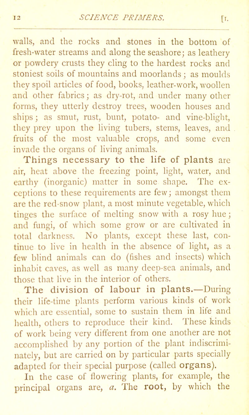 walls, and the rocks and stones in the bottom of fresh-water streams and along the seashore; as leathery or powdery crusts they cling to the hardest rocks and stoniest soils of mountains and moorlands; as moulds they spoil articles of food, books, leather-work, woollen and other fabrics; as dry-rot, and under many other forms, they utterly destroy trees, wooden houses and ships; as smut, rust, bunt, potato- and vine-blight, they prey upon the living tubers, stems, leaves, and fruits of the most valuable crops, and some even invade the organs of living animals. Things necessary to the life of plants are air, heat above the freezing point, light, water, and earthy (inorganic) matter in some shape. The ex- ceptions to these requirements are few; amongst them are the red-snow plant, a most minute vegetable, which tinges the surface of melting snow with a rosy hue; and fungi, of which some grow or are cultivated in total darkness. No plants, except these last, con- tinue to live in health in the absence of light, as a few blind animals can do (fishes and insects) which inhabit caves, as well as many deep-sea animals, and those that live in the interior of others. The division of labour in plants.—During their life-time plants perform various kinds of work which are essential, some to sustain them in life and health, others to reproduce their kind. These kinds of work being very different from one another are not accomplished by any portion of the plant indiscrimi- nately, but are carried on by particular parts specially adapted for their special purpose (called organs). In the case of flowering plants, for example, the principal organs are, a. The root, by which the