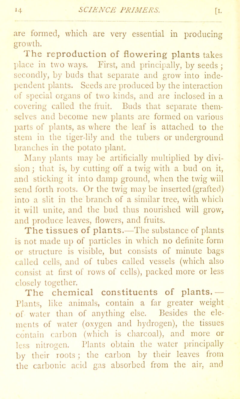 are formed, which are very essential in producing growth. The reproduction of flowering plants takes place in two ways. First, and principally, by seeds ; secondly, by buds that separate and grow into inde- pendent plants. Seeds arc produced by the interaction of special organs of two kinds, and are inclosed in a covering called the fruit. Buds that separate them- selves and become new plants are formed on various parts of plants, as where the leaf is attached to the stem in the tiger-lily and the tubers or underground branches in the potato plant. Many plants may be artificially multiplied by divi- sion; that is, by cutting off a twig with a bud on it, and sticking it into damp ground, when the twig will send forth roots. Or the twig maybe inserted (grafted) into a slit in the branch of a similar tree, with which it will unite, and the bud thus nourished will grow, and produce leaves, (lowers, and fruits. The tissues of plants.—The substance of plants is not made up of particles in which no definite form or structure is visible, but consists of minute bags called cells, and of tubes called vessels (which also consist at first of rows of cells), packed more or less closely together. The chemical constituents of plants.— Plants, like animals, contain a far greater weight of water than of anything else. Besides the ele- ments of water (oxygen and hydrogen), the tissues contain carbon (which is charcoal), and more or less nitrogen. Plants obtain the water principally by their roots; the carbon by their leaves from the carbonic acid gas absorbed from the air, and