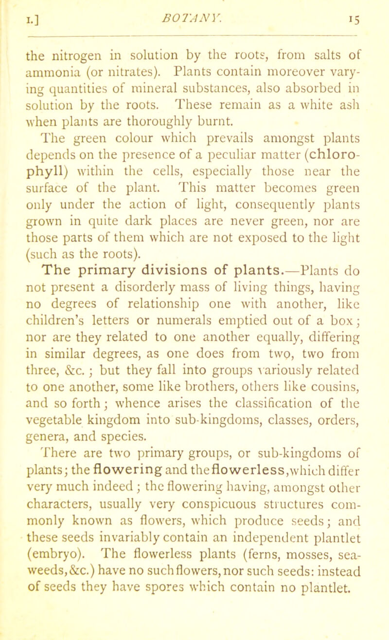 the nitrogen in solution by the roots, from salts of ammonia (or nitrates). Plants contain moreover vary- ing quantities of mineral substances, also absorbed in solution by the roots. These remain as a white ash when plants are thoroughly burnt. The green colour which prevails amongst plants depends on the presence of a peculiar matter (chloro- phyll) within the cells, especially those near the surface of the plant. This matter becomes green only under the action of light, consequently plants grown in quite dark places are never green, nor are those parts of them which are not exposed to the light (such as the roots). The primary divisions of plants.—Plants do not present a disorderly mass of living things, having no degrees of relationship one with another, like children’s letters or numerals emptied out of a box; nor are they related to one another equally, differing in similar degrees, as one does from two, two from three, &c.; but they fall into groups variously related to one another, some like brothers, others like cousins, and so forth; whence arises the classification of the vegetable kingdom into sub-kingdoms, classes, orders, genera, and species. There are two primary groups, or sub-kingdoms of plants; the flowering and theflowerless,which differ very much indeed; the flowering having, amongst other characters, usually very conspicuous structures com- monly known as flowers, which produce seeds; and these seeds invariably contain an independent plantlet (embryo). The flowerless plants (ferns, mosses, sea- weeds, &c.) have no such flowers, nor such seeds: instead of seeds they have spores which contain no plantlet.