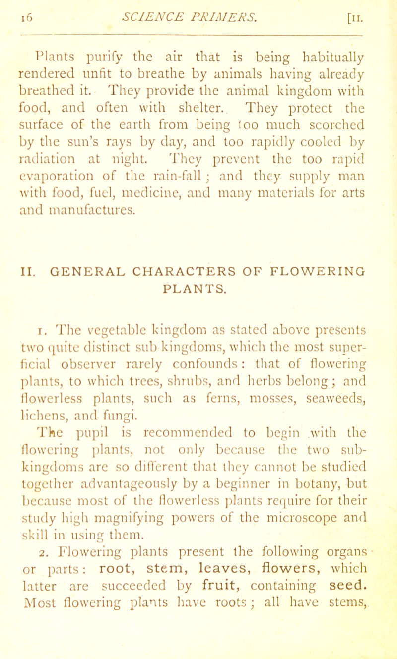 Plants purify the air that is being habitually rendered unfit to breathe by animals having already breathed it. They provide the animal kingdom with food, and often with shelter. They protect the surface of the earth from being loo much scorched by the sun’s rays by day, and too rapidly cooled by radiation at night. They prevent the too rapid evaporation of the rain-fall; and they supply man with food, fuel, medicine, and many materials for arts and manufactures. II. GENERAL CHARACTERS OF FLOWERING PLANTS. 1. The vegetable kingdom as stated above presents two quite distinct sub kingdoms, which the most super- ficial observer rarely confounds : that of flowering plants, to which trees, shrubs, and herbs belong; and tlowerless plants, such as ferns, mosses, seaweeds, lichens, and fungi. The pupil is recommended to begin with the flowering plants, not only because the two sub- kingdoms arc so different that they cannot be studied together advantageously by a beginner in botany, but because most of the flowerless plants require for their study high magnifying powers of the microscope and skill in using them. 2. Flowering plants present the following organs or parts: root, stem, leaves, flowers, which latter are succeeded by fruit, containing seed. Most flowering plants have roots; all have stems,