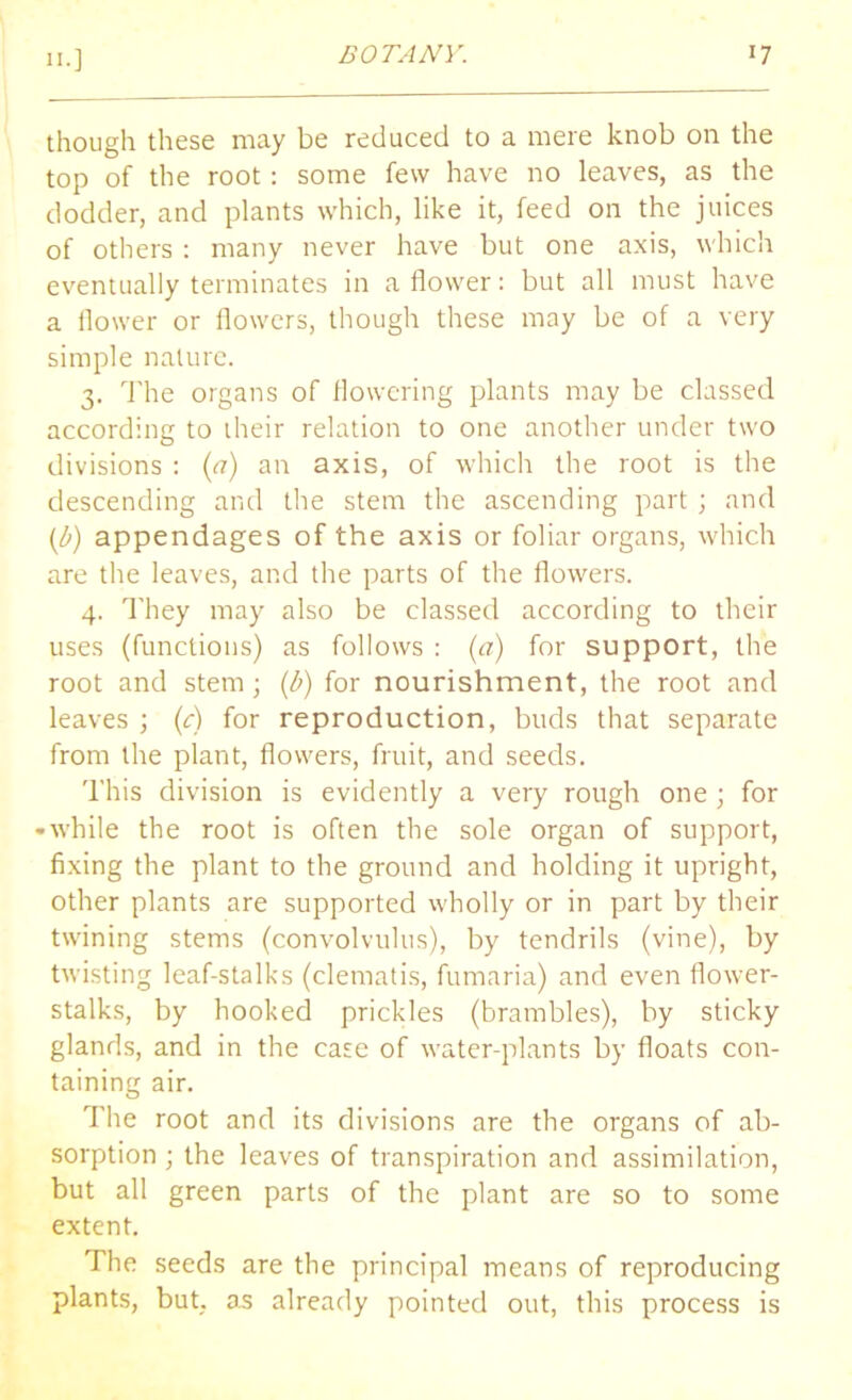 though these may be reduced to a mere knob on the top of the root: some few have no leaves, as the dodder, and plants which, like it, feed on the juices of others : many never have but one axis, which eventually terminates in a flower: but all must have a flower or flowers, though these may be of a very simple nature. 3. The organs of flowering plants may be classed according to their relation to one another under two divisions : (a) an axis, of which the root is the descending and the stem the ascending part ; and (^) appendages of the axis or foliar organs, which are the leaves, and the parts of the flowers. 4. They may also be classed according to their uses (functions) as follows : (a) for support, the root and stem; (b) for nourishment, the root and leaves ; (c) for reproduction, buds that separate from the plant, flowers, fruit, and seeds. This division is evidently a very rough one ; for • while the root is often the sole organ of support, fixing the plant to the ground and holding it upright, other plants are supported wholly or in part by their twining stems (convolvulus), by tendrils (vine), by twisting leaf-stalks (clematis, fumaria) and even flower- stalks, by hooked prickles (brambles), by sticky glands, and in the case of water-plants by floats con- taining air. The root and its divisions are the organs of ab- sorption ; the leaves of transpiration and assimilation, but all green parts of the plant are so to some extent. The seeds are the principal means of reproducing plants, but, as already pointed out, this process is