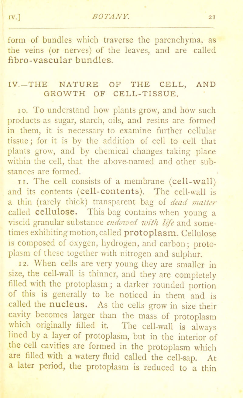 form of bundles which traverse the parenchyma, as the veins (or nerves) of the leaves, and are called fibro-vascular bundles. IV.—THE NATURE OF THE CELL, AND GROWTH OF CELL-TISSUE. io. To understand how plants grow, and how such products as sugar, starch, oils, and resins are formed in them, it is necessary to examine further cellular tissue; for it is by the addition of cell to cell that plants grow, and by chemical changes taking place within the cell, that the above-named and other sub- stances are formed. i n. The cell consists of a membrane (cell-wall) and its contents (cell-contents). The cell-wall is a thin (rarely thick) transparent bag of dead matter called cellulose. This bag contains when young a viscid granular substance endowed with life and some- times exhibiting motion, called protoplasm. Cellulose is composed of oxygen, hydrogen, and carbon; proto- plasm cf these together with nitrogen and sulphur. 12. When cells are very young they are smaller in size, the cell-wall is thinner, and they are completely filled with the protoplasm; a darker rounded portion of this is generally to be noticed in them and is called the nucleus. As the cells grow in size their cavity becomes larger than the mass of protoplasm which originally filled it. The cell-wall is always lined by a layer of protoplasm, but in the interior of the cell cavities are formed in the protoplasm which are filled with a watery fluid called the cell-sap. At a later period, the protoplasm is reduced to a thin