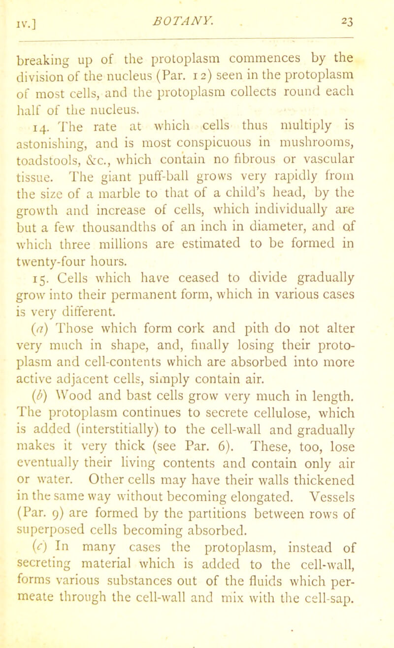 breaking up of the protoplasm commences by the division of the nucleus (Par. 12) seen in the protoplasm of most cells, and the protoplasm collects round each half of the nucleus. 14. The rate at which cells thus multiply is astonishing, and is most conspicuous in mushrooms, toadstools, &c., which contain no fibrous or vascular tissue. The giant puff-ball grows very rapidly from the size of a marble to that of a child’s head, by the growth and increase of cells, which individually are but a few thousandths of an inch in diameter, and of which three millions are estimated to be formed in twenty-four hours. 15. Cells which have ceased to divide gradually grow into their permanent form, which in various cases is very different. (ci) Those which form cork and pith do not alter very much in shape, and, finally losing their proto- plasm and cell-contents which are absorbed into more active adjacent cells, simply contain air. (b) Wood and bast cells grow very much in length. The protoplasm continues to secrete cellulose, which is added (interstitially) to the cell-wall and gradually makes it very thick (see Par. 6). These, too, lose eventually their living contents and contain only air or water. Other cells may have their walls thickened in the same way without becoming elongated. Vessels (Par. 9) are formed by the partitions between rows of superposed cells becoming absorbed. (c) In many cases the protoplasm, instead of secreting material which is added to the cell-wall, forms various substances out of the fluids which per- meate through the cell-wall and mix with the cell-sap.