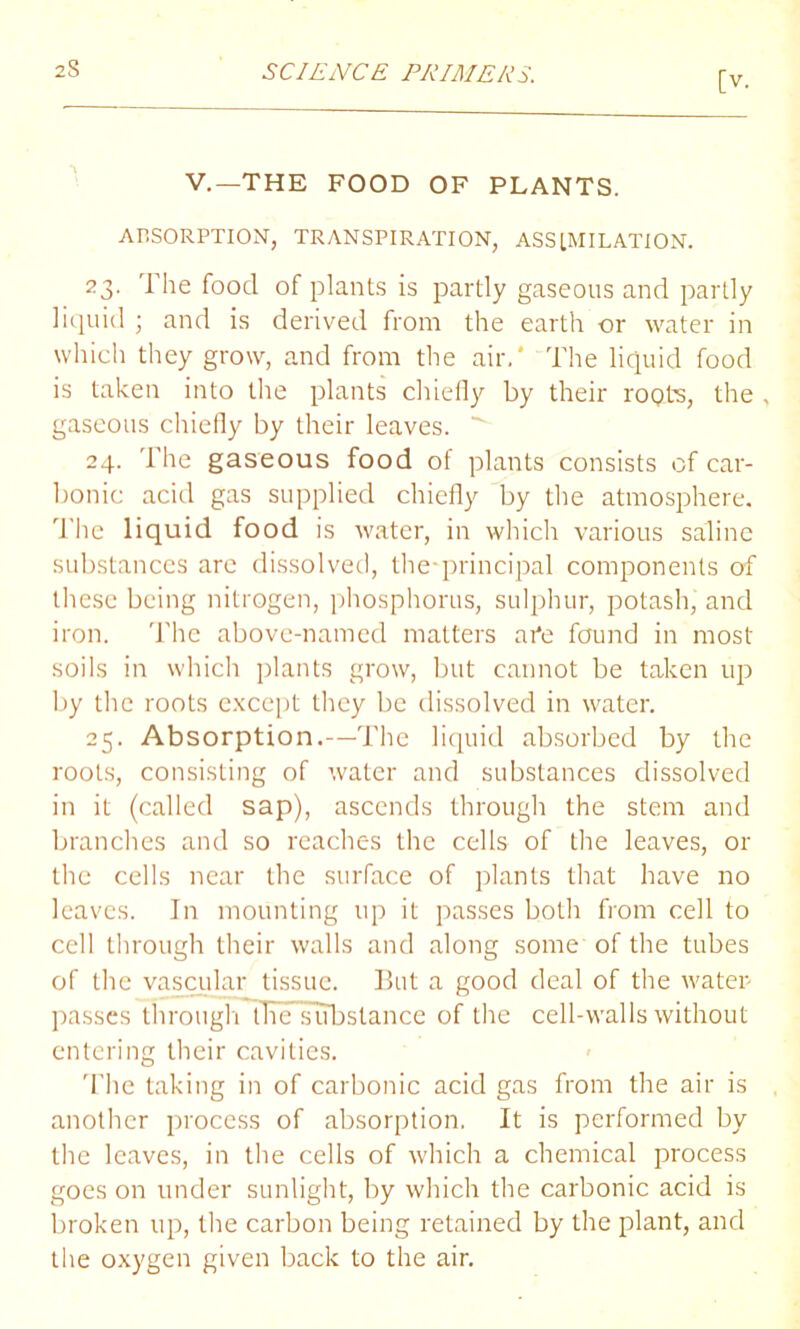 [v. V.—THE FOOD OF PLANTS. ABSORPTION, TRANSPIRATION, ASSIMILATION. 23. The food of plants is partly gaseous and partly liquid ; and is derived from the earth or water in which they grow, and from the air.' The liquid food is taken into the plants chiefly by their roots, the , gaseous chiefly by their leaves. 24. The gaseous food of plants consists of car- bonic acid gas supplied chiefly by the atmosphere. The liquid food is water, in which various saline substances are dissolved, the-principal components of these being nitrogen, phosphorus, sulphur, potash, and iron. The above-named matters afe found in most soils in which plants grow, but cannot be taken up by the roots except they be dissolved in water. 25. Absorption.—The liquid absorbed by the roots, consisting of water and substances dissolved in it (called sap), ascends through the stem and branches and so reaches the cells of the leaves, or the cells near the surface of plants that have no leaves. In mounting up it passes both from cell to cell through their walls and along some of the tubes of the vascular tissue. But a good deal of the water passes through tfiesubstance of the cell-walls without entering their cavities. The taking in of carbonic acid gas from the air is another process of absorption. It is performed by the leaves, in the cells of which a chemical process goes on under sunlight, by which the carbonic acid is broken up, the carbon being retained by the plant, and the oxygen given back to the air.