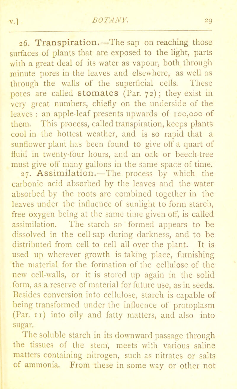 26. Transpiration.—The sap on reaching those surfaces of plants that are exposed to the light, parts with a great deal of its water as vapour, both through minute pores in the leaves and elsewhere, as well as through the walls of the superficial cells. These pores are called stomates (Par. 72); they exist in very great numbers, chiefly on the underside of the leaves : an apple-leaf presents upwards of 100,000 of them. This process, called transpiration, keeps plants cool in the hottest weather, and is so rapid that a sunflower plant has been found to give off a quart of fluid in twenty-four hours, and an oak or beech-tree must give off many gallons in the same space of time. 27. Assimilation.—The process by which the carbonic acid absorbed by the leaves and the water absorbed by the roots are combined together in the leaves under the influence of sunlight to form starch, free oxygen being at the same time given off, is called assimilation. The starch so formed appears to be dissolved in the cell-sap during darkness, and to be distributed from cell to cell all over the plant. It is used up wherever growth is taking place, furnishing the material for the formation of the cellulose of the new cell-walls, or it is stored up again in the solid form, as a reserve of material for future use, as in seeds. Besides conversion into cellulose, starch is capable of being transformed under the influence of protoplasm (Par. 11) into oily and fatty matters, and also into sugar. The soluble starch in its downward passage through the tissues of the stem, meets with various saline matters containing nitrogen, such as nitrates or salts of ammonia. From these in some way or other not