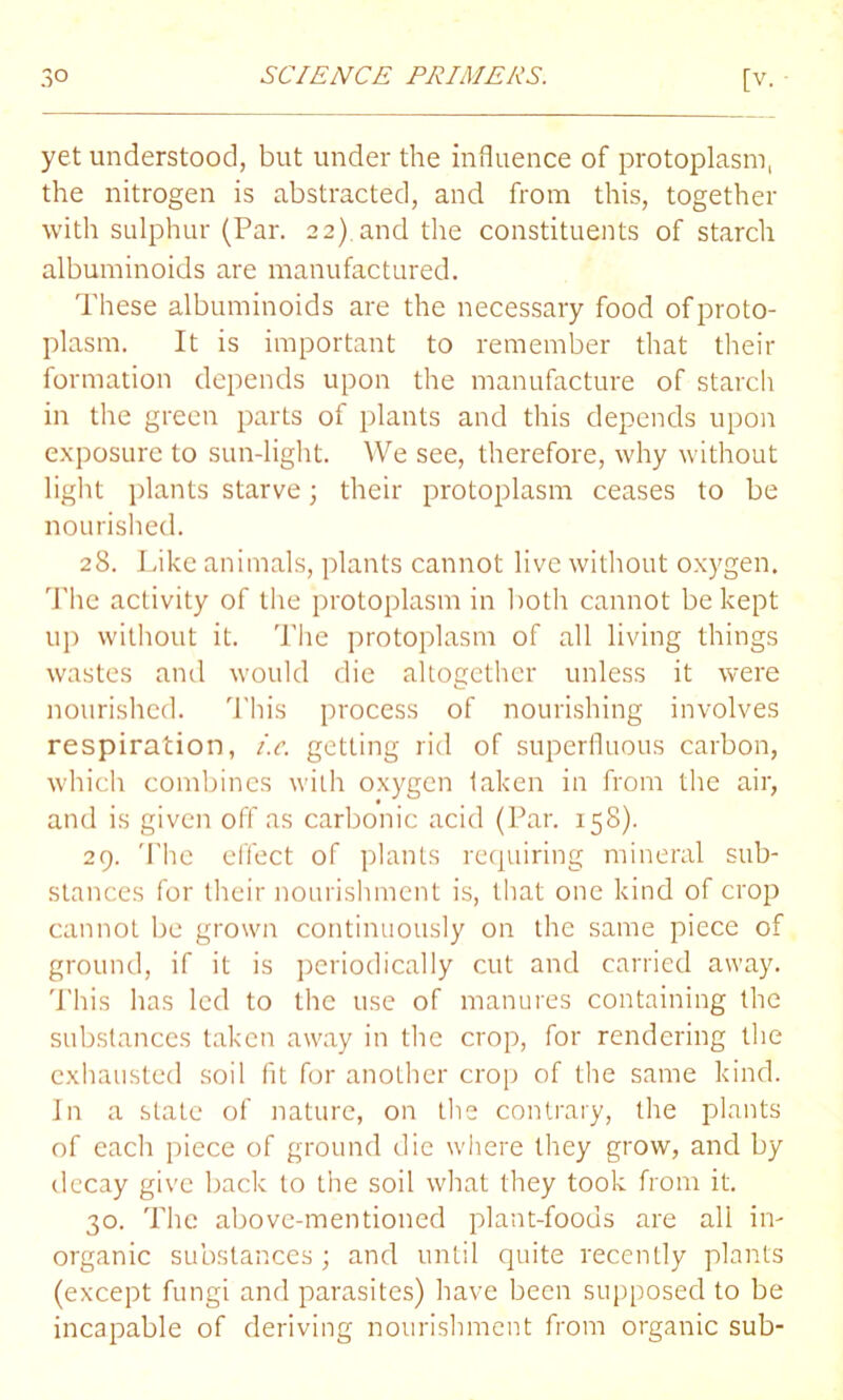 yet understood, but under the influence of protoplasm, the nitrogen is abstracted, and from this, together with sulphur (Par. 22) and the constituents of starch albuminoids are manufactured. These albuminoids are the necessary food of proto- plasm. It is important to remember that their formation depends upon the manufacture of starch in the green parts of plants and this depends upon exposure to sun-light. We see, therefore, why without light plants starve; their protoplasm ceases to be nourished. 28. Like animals, plants cannot live without oxygen. The activity of the protoplasm in both cannot be kept up without it. The protoplasm of all living things wastes and would die altogether unless it were nourished. This process of nourishing involves respiration, i.e. getting rid of superfluous carbon, which combines with oxygen taken in from the air, and is given off as carbonic acid (Par. 158). 29. The effect of plants requiring mineral sub- stances for their nourishment is, that one kind of crop cannot be grown continuously on the same piece of ground, if it is periodically cut and carried away. This has led to the use of manures containing the substances taken away in the crop, for rendering the exhausted soil fit for another crop of the same kind. In a slate of nature, on the contrary, the plants of each piece of ground die where they grow, and by decay give back to the soil what they took from it. 30. The above-mentioned plant-foods are all in- organic substances; and until quite recently plants (except fungi and parasites) have been supposed to be incapable of deriving nourishment from organic sub-