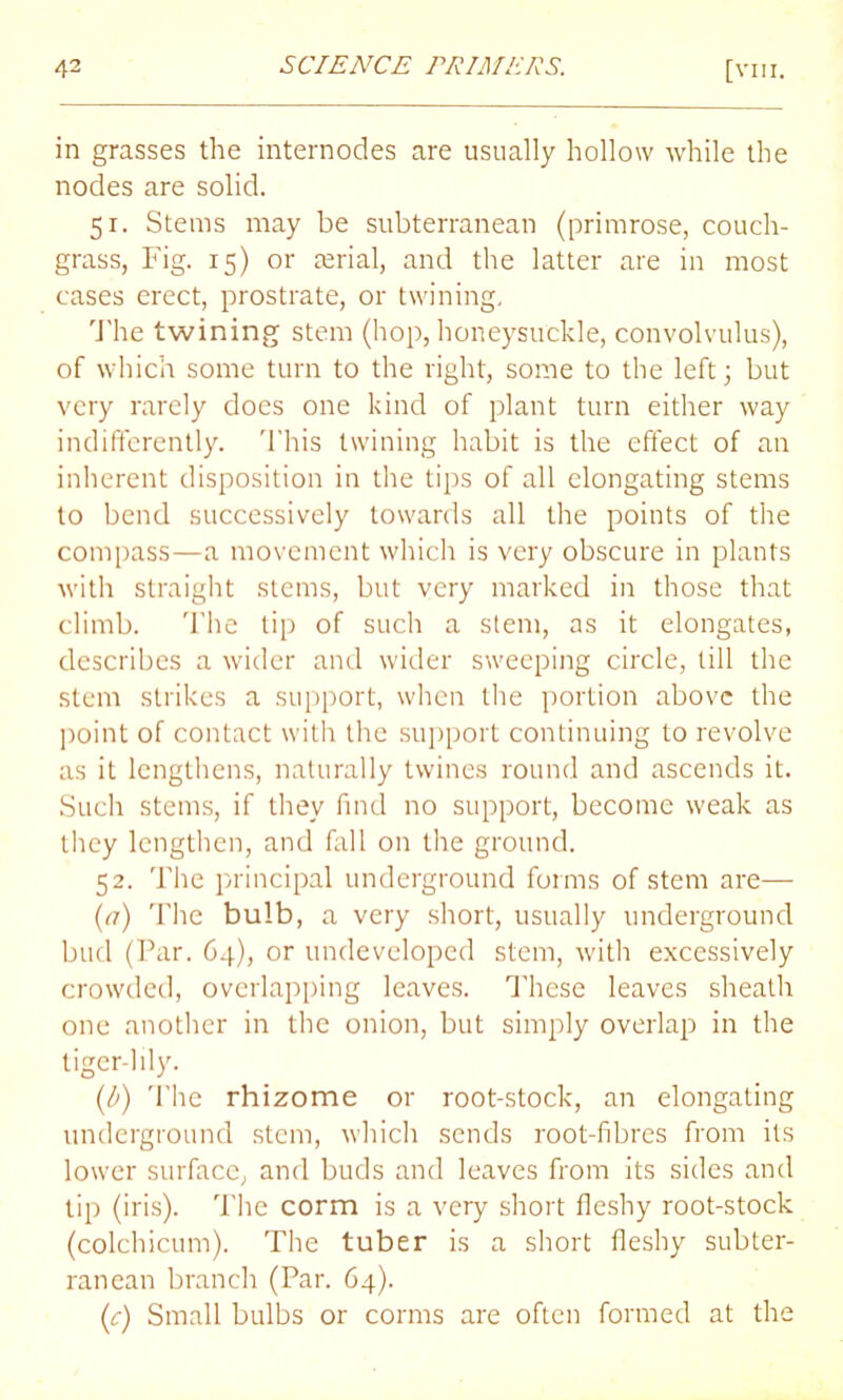 in grasses the internodes are usually hollow while the nodes are solid. 51. Stems may be subterranean (primrose, couch- grass, Fig. 15) or serial, and the latter are in most cases erect, prostrate, or twining. The twining stem (hop, honeysuckle, convolvulus), of which some turn to the right, some to the left; but very rarely does one kind of plant turn either way indifferently. This twining habit is the effect of an inherent disposition in the tips of all elongating stems to bend successively towards all the points of the compass—a movement which is very obscure in plants with straight stems, but very marked in those that climb. The tip of such a stem, as it elongates, describes a wider and wider sweeping circle, till the stem strikes a support, when the portion above the point of contact with the support continuing to revolve as it lengthens, naturally twines round and ascends it. Such stems, if they find no support, become weak as they lengthen, and fall on the ground. 52. The principal underground forms of stem are— (<7) The bulb, a very short, usually underground bud (Par. 64), or undeveloped stem, with excessively crowded, overlapping leaves. These leaves sheath one another in the onion, but simply overlap in the tiger-lily. (b) The rhizome or root-stock, an elongating underground stem, which sends root-fibres from its lower surface, and buds and leaves from its sides and tip (iris). The corm is a very short fleshy root-stock (colchicum). The tuber is a short fleshy subter- ranean branch (Par. 64). (c) Small bulbs or conns are often formed at the