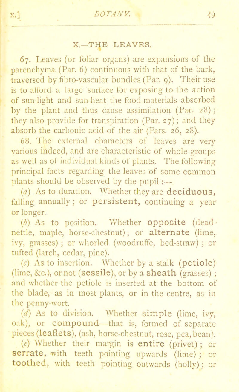 X.—THE LEAVES. 67. Leaves (or foliar organs) are expansions of the parenchyma (Par. 6) continuous with that of the bark, traversed by fibro-vascular bundles (Par. 9). Their use is to afford a large surface for exposing to the action of sun-light and sun-heat the food-materials absorbed by the plant and thus cause assimilation (Par. 28); they also provide for transpiration (Par. 27); and they absorb the carbonic acid of the air (Pars. 26, 28). 68. The external characters of leaves are very various indeed, and are characteristic of whole groups as well as of individual kinds of plants. The following principal facts regarding the leaves of some common plants should be observed by the pupil:— (a) As to duration. Whether they are deciduous, falling annually; or persistent, continuing a year or longer. (b) As to position. Whether opposite (dead- nettle, maple, horse-chestnut); or alternate (lime, ivy, grasses); or whorled (woodruffe, bed-straw) ; or tufted (larch, cedar, pine). (c) As to insertion. Whether by a stalk (petiole) (lime, &c.), or not (sessile), or by a sheath (grasses) ; and whether the petiole is inserted at the bottom of the blade, as in most plants, or in the centre, as in the penny-wort. (d) As to division. Whether simple (lime, ivy, oak), or compound—that is, formed of separate pieces (leaflets), (ash, horse-chestnut, rose, pea,bean). (e) Whether their margin is entire (privet); or serrate, with teeth pointing upwards (lime) ; or toothed, with teeth pointing outwards (holly); or