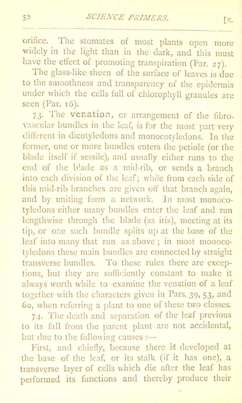 [*• orifice. The stomates of most plants open more widely in the light than in the dark, and this must have the effect of promoting transpiration (Par. 27). The glass-like sheen of the surface of leaves is due to the smoothness and transparency of the epidermis under which the cells full of chlorophyll granules are seen (Par. 16). 73. The venation, or arrangement of the fibro- vascular bundles in the leaf, is for the most’ part very different in dicotyledons and monocotyledons. In the former, one or more bundles enters the petiole (or the blade itself if sessile), and usually either runs to the end of the blade as a mid-rib, or sends a branch into each division of the leaf; while from each side of this mid-rib branches arc given off that branch again, and by uniting form a network. In most monoco- tyledons either many bundles enter the leaf and run lengthwise through the blade (as iris), meeting at its tip, or one such bundle splits up at the base of the leaf into many that run as above ; in most monoco- tyledons these main bundles arc connected by straight transverse bundles. To these rules there are excep- tions, but they arc sufficiently constant to make it always worth while to examine the venation of a leaf together with the characters given in Pars. 39, 53, and 60, when referring a plant to one of these two classes. 7.4. The death and separation of the leaf previous to its fall from the parent plant are not accidental, but due to the following causes :— First, and chiefly, because there i3 developed at the base of the leaf, or its stalk (if it has one), a transverse layer of cells which die after the leaf has performed its functions and thereby produce their