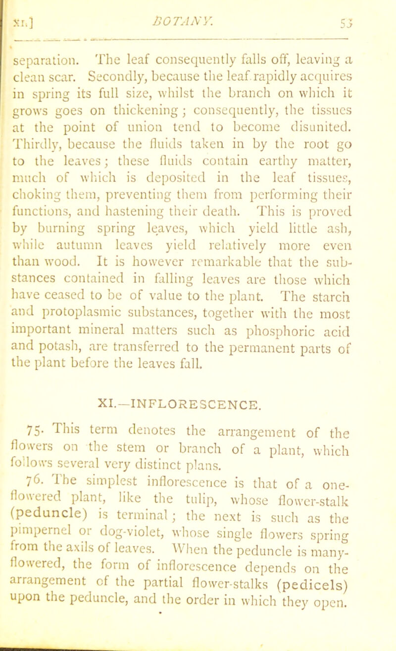 5J Si.] separation. The leaf consequently falls off, leaving a clean scar. Secondly, because the leaf.rapidly acquires in spring its full size, whilst the branch on which it grows goes on thickening; consequently, the tissues at the point of union tend to become disunited. Thirdly, because the fluids taken in by the root go to the leaves; these fluids contain earthy matter, much of which is deposited in the leaf tissues, choking them, preventing them from performing their functions, and hastening their death. This is proved by burning spring leaves, which yield little ash, while autumn leaves yield relatively more even than wood. It is however remarkable that the sub- stances contained in falling leaves are those which have ceased to be of value to the plant. The starch and protoplasmic substances, together with the most important mineral matters such as phosphoric acid and potash, are transferred to the permanent parts of the plant before the leaves fall. XI.—INFLORESCENCE. 75. This term denotes the arrangement of the flowers on the stem or branch of a plant, which follows several very distinct plans. 76. The simplest inflorescence is that of a one- flow et eel plant, like the tulip, whose flower-stalk (peduncle) is terminal; the next is such as the pimpernel 01 dog-violet, whose single flowers spring from the axils of leaves. When the peduncle is many- flowered, the form of inflorescence depends on the arrangement of the partial flower-stalks (pedicels) upon the peduncle, and the order in which they open.