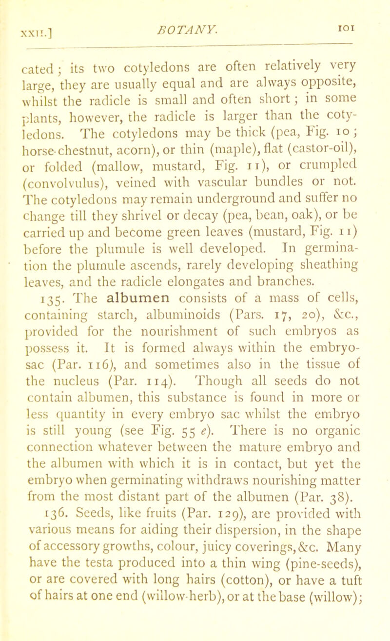 cated ; its two cotyledons are often relatively very large, they are usually equal and are always opposite, whilst the radicle is small and often short; in some plants, however, the radicle is larger than the coty- ledons. The cotyledons may be thick (pea, Fig. io; horse-chestnut, acorn), or thin (maple), flat (castor-oil), or folded (mallow, mustard, Fig. n), or crumpled (convolvulus), veined with vascular bundles or not. The cotyledons may remain underground and suffer no change till they shrivel or decay (pea, bean, oak), or be carried up and become green leaves (mustard, Fig. 11) before the plumule is well developed. In germina- tion the plumule ascends, rarely developing sheathing leaves, and the radicle elongates and branches. 135. The albumen consists of a mass of cells, containing starch, albuminoids (Pars. 17, 20), &c., provided for the nourishment of such embryos as possess it. It is formed always within the embryo- sac (Par. 116), and sometimes also in the tissue of the nucleus (Par. 114). Though all seeds do not contain albumen, this substance is found in more or less quantity in every embryo sac whilst the embryo is still young (see Fig. 55 e). There is no organic connection whatever between the mature embryo and the albumen with which it is in contact, but yet the embryo when germinating withdraws nourishing matter from the most distant part of the albumen (Par. 38). [36. Seeds, like fruits (Par. 129), are provided with various means for aiding their dispersion, in the shape of accessory growths, colour, juicy coverings, &c. Many have the testa produced into a thin wing (pine-seeds), or are covered with long hairs (cotton), or have a tuft of hairs at one end (willow-herb), or at the base (willow);