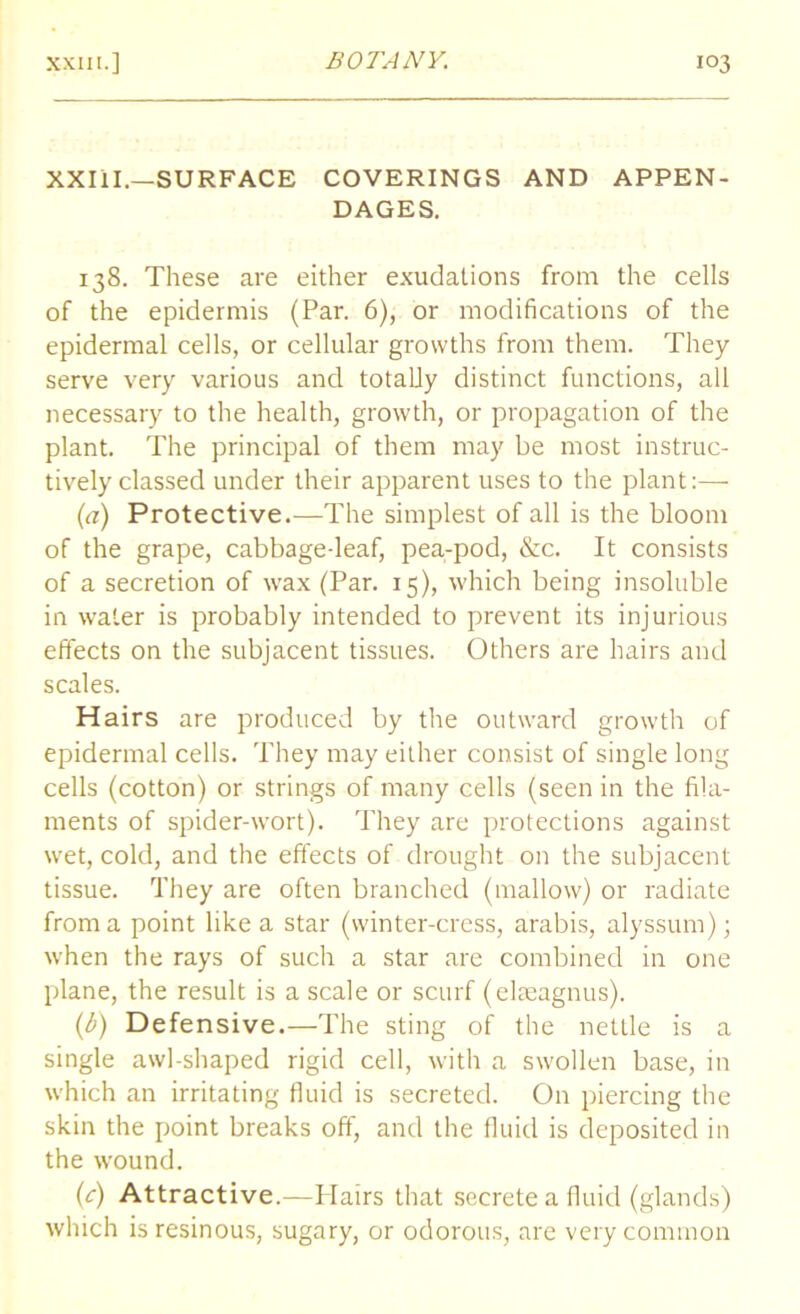 XXIII.—SURFACE COVERINGS AND APPEN- DAGES. 138. These are either exudations from the cells of the epidermis (Par. 6), or modifications of the epidermal cells, or cellular growths from them. They serve very various and totally distinct functions, all necessary to the health, growth, or propagation of the plant. The principal of them may be most instruc- tively classed under their apparent uses to the plant:— (a) Protective.—The simplest of all is the bloom of the grape, cabbage-leaf, pea-pod, &c. It consists of a secretion of wax (Par. 15), which being insoluble in water is probably intended to prevent its injurious effects on the subjacent tissues. Others are hairs and scales. Hairs are produced by the outward growth of epidermal cells. They may either consist of single long cells (cotton) or strings of many cells (seen in the fila- ments of spider-wort). They are protections against wet, cold, and the effects of drought on the subjacent tissue. They are often branched (mallow) or radiate from a point like a star (winter-cress, arabis, alyssum); when the rays of such a star are combined in one plane, the result is a scale or scurf (elaeagnus). (b) Defensive.—The sting of the nettle is a single awl-shaped rigid cell, with a swollen base, in which an irritating fluid is secreted. On piercing the skin the point breaks off, and the fluid is deposited in the wound. (c) Attractive.—Hairs that secrete a fluid (glands) which is resinous, sugary, or odorous, are very common