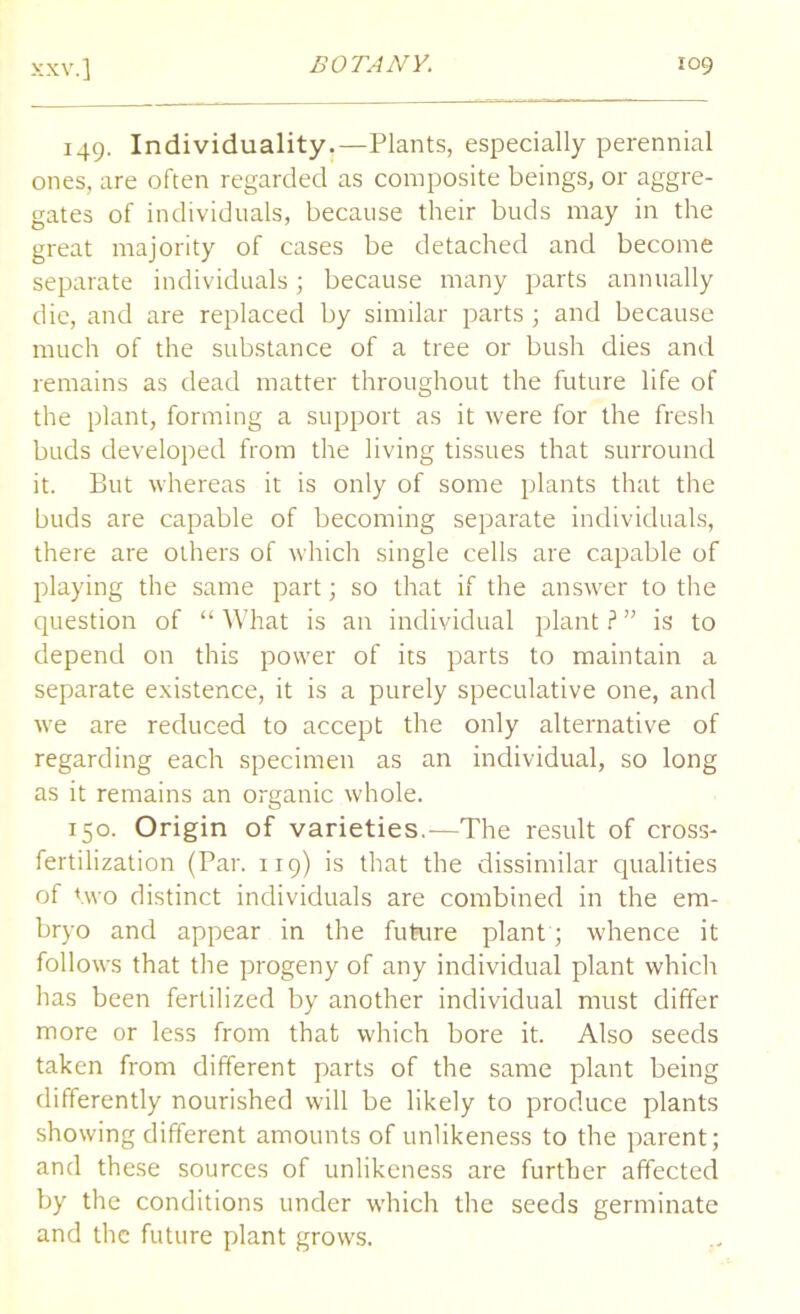 149. Individuality.—Plants, especially perennial ones, are often regarded as composite beings, or aggre- gates of individuals, because their buds may in the great majority of cases be detached and become separate individuals; because many parts annually die, and are replaced by similar parts ; and because much of the substance of a tree or bush dies and remains as dead matter throughout the future life of the plant, forming a support as it were for the fresh buds developed from the living tissues that surround it. But whereas it is only of some plants that the buds are capable of becoming separate individuals, there are others of which single cells are capable of playing the same part; so that if the answer to the question of “ What is an individual plant ? ” is to depend on this power of its parts to maintain a separate existence, it is a purely speculative one, and we are reduced to accept the only alternative of regarding each specimen as an individual, so long as it remains an organic whole. 150. Origin of varieties.—The result of cross- fertilization (Par. 119) is that the dissimilar qualities of two distinct individuals are combined in the em- bryo and appear in the future plant ; whence it follows that the progeny of any individual plant which has been fertilized by another individual must differ more or less from that which bore it. Also seeds taken from different parts of the same plant being differently nourished will be likely to produce plants showing different amounts of unlikeness to the parent; and these sources of unlikeness are further affected by the conditions under which the seeds germinate and the future plant grows.