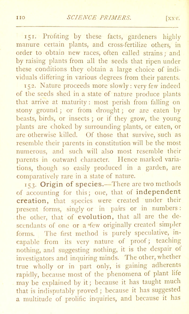 151. Profiting by these facts, gardeners highly manure certain plants, and cross-fertilize others, in order to obtain new races, often called strains; and by raising plants from all the seeds that ripen under these conditions they obtain a large choice of indi- viduals differing in various degrees from their parents. 152. Nature proceeds more slowly: very few indeed of the seeds shed in a state of nature produce plants that arrive at maturity: most perish from falling on stony ground ; or from drought; or are eaten by beasts, birds, or insects ; or if they grow, the young plants are choked by surrounding plants, or eaten, or are otherwise killed. Of those that survive, such as resemble their parents in constitution will be the most numerous, and such will also most resemble their parents in outward character. Hence marked varia- tions, though so easily produced in a garden, are comparatively rare in a state of nature. 153. Origin of species.—There are two methods of accounting for this; one, that of independent creation, that species were created under their present forms, singly or in pairs or in numbers: the other, that of evolution, that all are the de- scendants of one or a *few originally created simpler forms. The first method is purely speculative, in- capable from its very nature of proof; teaching nothing, and suggesting nothing, it is the despair ot investigators and inquiring minds. The other, whether true wholly or in part only, is gaining adherents rapidly, because most of the phenomena of plant life may be explained by it; because it has taught much that is indisputably proved ; because it has suggested a multitude of prolific inquiries, and because it has