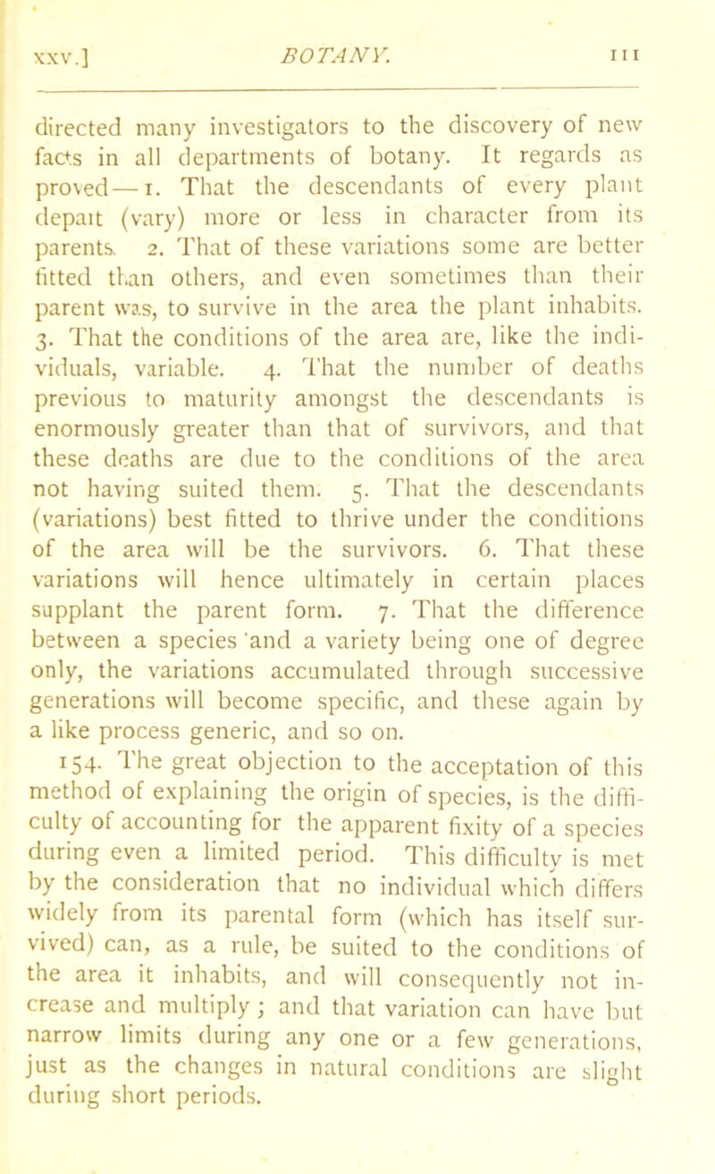 directed many investigators to the discovery of new facts in all departments of botany. It regards as proved—i. That the descendants of every plant depait (vary) more or less in character from its parents. 2. That of these variations some are better fitted than others, and even sometimes than their parent was, to survive in the area the plant inhabits. 3. That the conditions of the area are, like the indi- viduals, variable. 4. That the number of deaths previous to maturity amongst the descendants is enormously greater than that of survivors, and that these deaths are due to the conditions of the area not having suited them. 5. That the descendants (variations) best fitted to thrive under the conditions of the area will be the survivors. 6. That these variations will hence ultimately in certain places supplant the parent form. 7. That the difference between a species 'and a variety being one of degree only, the variations accumulated through successive generations will become specific, and these again by a like process generic, and so on. 154. The great objection to the acceptation of this method of explaining the origin of species, is the diffi- culty of accounting for the apparent fixity of a species during even a limited period. This difficulty is met by the consideration that no individual which differs widely from its parental form (which has itself sur- vived) can, as a rule, be suited to the conditions of the area it inhabits, and will consequently not in- crease and multiply; and that variation can have but narrow limits during any one or a few generations, just as the changes in natural conditions are slight during short periods.