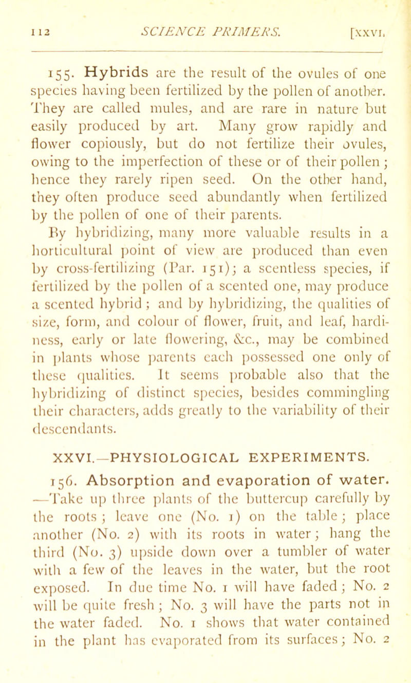 155. Hybrids are the result of the ovules of one species having been fertilized by the pollen of another. They are called mules, and are rare in nature but easily produced by art. Many grow rapidly and flower copiously, but do not fertilize their ovules, owing to the imperfection of these or of their pollen ; hence they rarely ripen seed. On the other hand, they often produce seed abundantly when fertilized by the pollen of one of their parents. By hybridizing, many more valuable results in a horticultural point of view are produced than even by cross-fertilizing (Par. 151); a scentless species, if fertilized by the pollen of a scented one, may produce a scented hybrid; and by hybridizing, the qualities of size, form, and colour of flower, fruit, and leaf, hardi- ness, early or late flowering, &c., may be combined in plants whose parents each possessed one only of these qualities. It seems probable also that the hybridizing of distinct species, besides commingling their characters, adds greatly to the variability of their descendants. XXVI.—PHYSIOLOGICAL EXPERIMENTS. 156. Absorption and evaporation of water. —Take up three plants of the buttercup carefully by the roots; leave one (No. i) on the table; place another (No. 2) with its roots in water; hang the third (No. 3) upside down over a tumbler of water with a few of the leaves in the water, but the root exposed. In due time No. 1 will have faded; No. 2 will be quite fresh ; No. 3 will have the parts not in the water faded. No. 1 shows that water contained in the plant has evaporated from its surfaces; No. 2