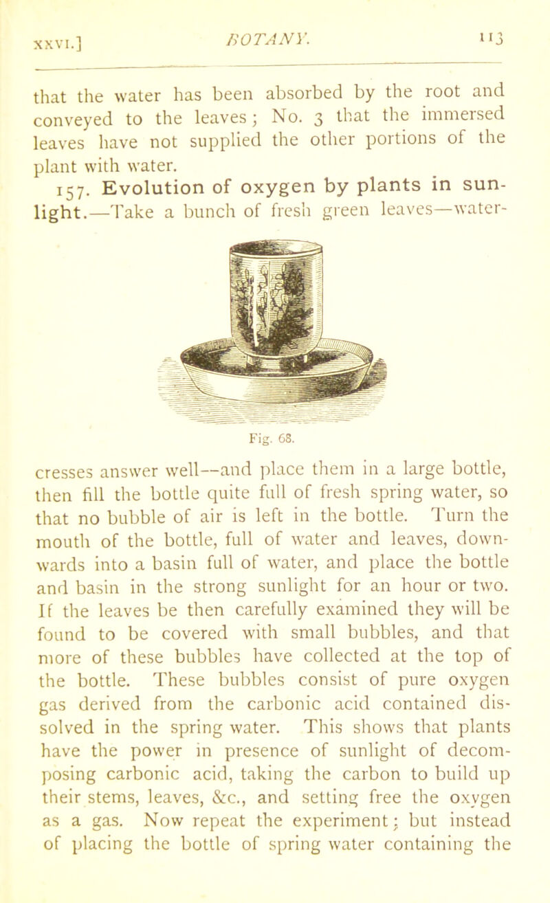 that the water has been absorbed by the root and conveyed to the leaves; No. 3 that the immersed leaves have not supplied the other portions of the plant with water. 157. Evolution of oxygen by plants in sun- light.—Take a bunch of fresh green leaves—water- Fig. 68. cresses answer well—and place them in a large bottle, then fill the bottle quite full of fresh spring water, so that no bubble of air is left in the bottle. Turn the mouth of the bottle, full of water and leaves, down- wards into a basin full of water, and place the bottle and basin in the strong sunlight for an hour or two. If the leaves be then carefully examined they will be found to be covered with small bubbles, and that more of these bubbles have collected at the top of the bottle. These bubbles consist of pure oxygen gas derived from the carbonic acid contained dis- solved in the spring water. This shows that plants have the power in presence of sunlight of decom- posing carbonic acid, taking the carbon to build up their stems, leaves, &c., and setting free the oxygen as a gas. Now repeat the experiment; but instead of placing the bottle of spring water containing the