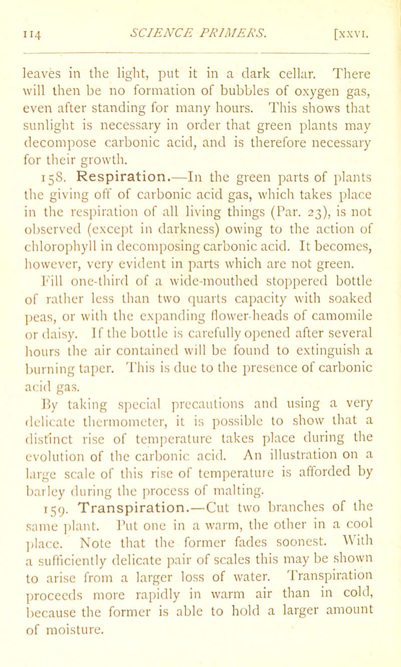 leaves in the light, put it in a dark cellar. There will then be no formation of bubbles of oxygen gas, even after standing for many hours. This shows that sunlight is necessary in order that green plants may decompose carbonic acid, and is therefore necessary for their growth. T5S. Respiration.—In the green parts of plants the giving off of carbonic acid gas, which takes place in the respiration of all living things (Par. 23), is not observed (except in darkness) owing to the action of chlorophyll in decomposing carbonic acid. It becomes, however, very evident in parts which are not green. Till one-third of a wide-mouthed stoppered bottle of rather less than two quarts capacity with soaked peas, or with the expanding (lower-heads of camomile or daisy. If the bottle is carefully opened after several hours the air contained will be found to extinguish a burning taper. This is due to the presence of carbonic acid gas. Py taking special precautions and using a very delicate thermometer, it is possible to show that a distinct rise of temperature takes place during the evolution of the carbonic acid. An illustration on a large scale of this rise of temperature is afforded by barley during the process of malting. T59. Transpiration.—Cut two branches of the same plant. Put one in a warm, the other in a cool place. Note that the former fades soonest. With a sufficiently delicate pair of scales this may be shown to arise from a larger loss of water. Transpiration proceeds more rapidly in warm air than in cold, because the former is able to hold a larger amount of moisture.