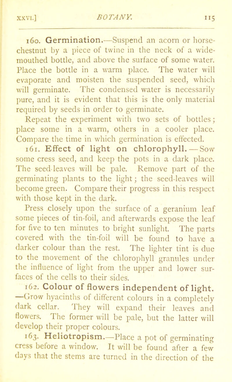 160. Germination.—Suspend an acorn or horse- chestnut by a piece of twine in the neck of a wide- mouthed bottle, and above the surface of some water. Place the bottle in a warm place. The water will evaporate and moisten the suspended seed, which will germinate. The condensed water is necessarily pure, and it is evident that this is the only material required by seeds in order to germinate. Repeat the experiment with two sets of bottles; place some in a warm, others in a cooler place. Compare the time in which germination is effected. 161. Effect of light on chlorophyll.—Sow some cress seed, and keep the pots in a dark place. The seed leaves will be pale. Remove part of the germinating plants to the light; the seed-leaves will become green. Compare their progress in this respect with those kept in the dark. Press closely upon the surface of a geranium leaf some pieces of tin-foil, and afterwards expose the leaf for five to ten minutes to bright sunlight. The parts covered with the tin-foil will be found to have a darker colour than the rest. The lighter tint is due to the movement of the chlorophyll granules under the influence of light from the upper and lower sur- faces of the cells to their sides. 162. Colour of flowers independent of light. —Grow hyacinths of different colours in a completely dark cellar. They will expand their leaves and flowers. The former will be pale, but the latter will develop their proper colours. 163. Heliotropism.—Place a pot of germinating cress before a window. It will be found after a few days that the stems are turned in the direction of the