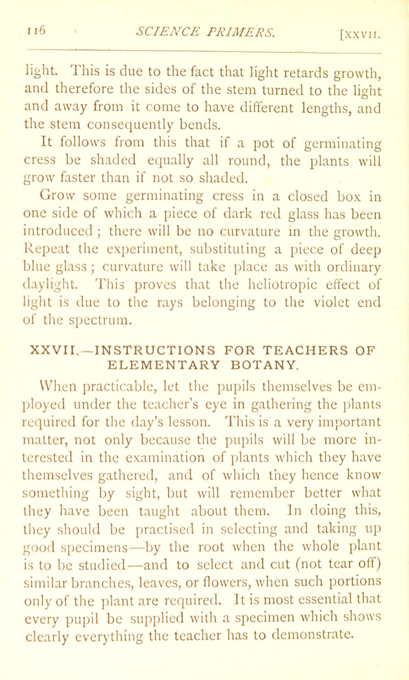 light. This is due to the fact that light retards growth, and therefore the sides of the stem turned to the light and away from it come to have different lengths, and the stem consequently bends. It follows from this that if a pot of germinating cress be shaded equally all round, the plants will grow faster than if not so shaded. Grow some germinating cress in a closed box in one side of which a piece of dark red glass has been introduced ; there will be no curvature in the growth. Repeat the experiment, substituting a piece of deep blue glass; curvature will take place as with ordinary daylight. This proves that the heliotropic effect of light is due to the rays belonging to the violet end of the spectrum. XXVII.—INSTRUCTIONS FOR TEACHERS OF ELEMENTARY BOTANY. When practicable, let the pupils themselves be em- ployed under the teacher’s eye in gathering the plants required for the day’s lesson. This is a very important matter, not only because the pupils will be more in- terested in the examination of plants which they have themselves gathered, and of which they hence know something by sight, but will remember better what they have been taught about them. In doing this, they should be practised in selecting and taking up good specimens—by the root when the whole plant is to be studied—and to select and cut (not tear off) similar branches, leaves, or flowers, when such portions only of the plant are required. It is most essential that every pupil be supplied with a specimen which shows clearly everything the teacher has to demonstrate.
