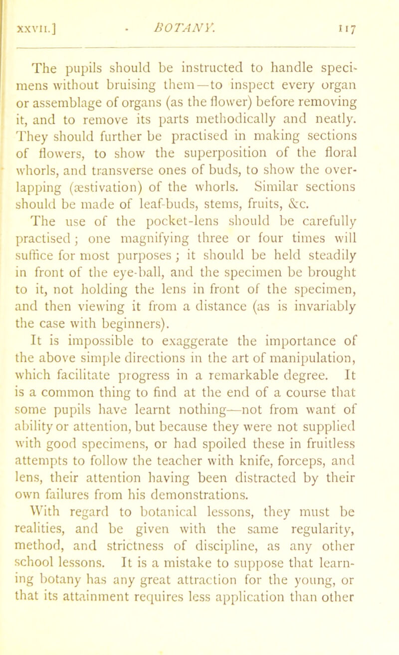 The pupils should be instructed to handle speci- mens without bruising them—to inspect every organ or assemblage of organs (as the flower) before removing it, and to remove its parts methodically and neatly. They should further be practised in making sections of flowers, to show the superposition of the floral whorls, and transverse ones of buds, to show the over- lapping (aestivation) of the whorls. Similar sections should be made of leaf-buds, stems, fruits, &c. The use of the pocket-lens should be carefully practised; one magnifying three or four times will suffice for most purposes ; it should be held steadily in front of the eye-ball, and the specimen be brought to it, not holding the lens in front of the specimen, and then viewing it from a distance (as is invariably the case with beginners). It is impossible to exaggerate the importance of the above simple directions in the art of manipulation, which facilitate progress in a remarkable degree. It is a common thing to find at the end of a course that some pupils have learnt nothing—not from want of ability or attention, but because they were not supplied with good specimens, or had spoiled these in fruitless attempts to follow the teacher with knife, forceps, and lens, their attention having been distracted by their own failures from his demonstrations. With regard to botanical lessons, they must be realities, and be given with the same regularity, method, and strictness of discipline, as any other school lessons. It is a mistake to suppose that learn- ing botany has any great attraction for the young, or that its attainment requires less application than other