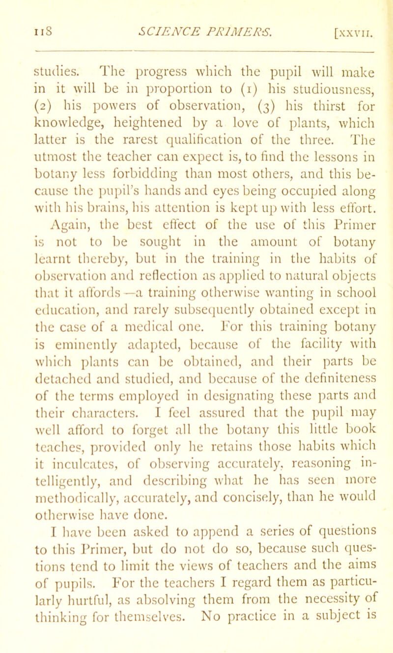 studies. The progress which the pupil will make in it will be in proportion to (i) his studiousness, (2) his powers of observation, (3) his thirst for knowledge, heightened by a love of plants, which latter is the rarest qualification of the three. The utmost the teacher can expect is, to find the lessons in botany less forbidding than most others, and this be- cause the pupil’s hands and eyes being occupied along with his brains, his attention is kept up with less effort. Again, the best effect of the use of this Primer is not to be sought in the amount of botany learnt thereby, but in the training in the habits of observation and reflection as applied to natural objects that it affords—a training otherwise wanting in school education, and rarely subsequently obtained except in the case of a medical one. Tor this training botany is eminently adapted, because of the facility with which plants can be obtained, and their parts be detached and studied, and because of the definiteness of the terms employed in designating these parts and their characters. I feel assured that the pupil may well afford to forget all the botany this little book teaches, provided only he retains those habits which it inculcates, of observing accurately, reasoning in- telligently, and describing what he has seen more methodically, accurately, and concisely, than he would otherwise have done. I have been asked to append a series of questions to this Primer, but do not do so, because such ques- tions tend to limit the views of teachers and the aims of pupils. For the teachers I regard them as particu- larly hurtful, as absolving them from the necessity of thinking for themselves. No practice in a subject is