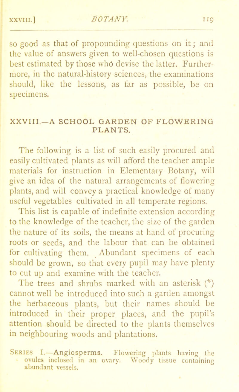 so good as that of propounding questions on it; and the value of answers given to well-chosen questions is best estimated by those whd devise the latter. Further- more, in the natural-history sciences, the examinations should, like the lessons, as far as possible, be on specimens. XXVIII. —A SCHOOL GARDEN OF FLOWERING PLANTS. The following is a list of such easily procured and easily cultivated plants as will afford the teacher ample materials for instruction in Elementary Botany, will give an idea of the natural arrangements of flowering plants, and will convey a practical knowledge of many useful vegetables cultivated in all temperate regions. This list is capable of indefinite extension according to the knowledge of the teacher, the size of the garden the nature of its soils, the means at hand of procuring roots or seeds, and the labour that can be obtained for cultivating them. Abundant specimens of each should be grown, so that every pupil may have plenty to cut up and examine with the teacher. The trees and shrubs marked with an asterisk (*') cannot well be introduced into such a garden amongst the herbaceous plants, but their names should be introduced in their proper places, and the pupil’s attention should be directed to the plants themselves in neighbouring woods and plantations. Series T.— Angiosperms. Flowering plants having the ovules inclosed in an ovary. Woody tissue containing abundant vessels,