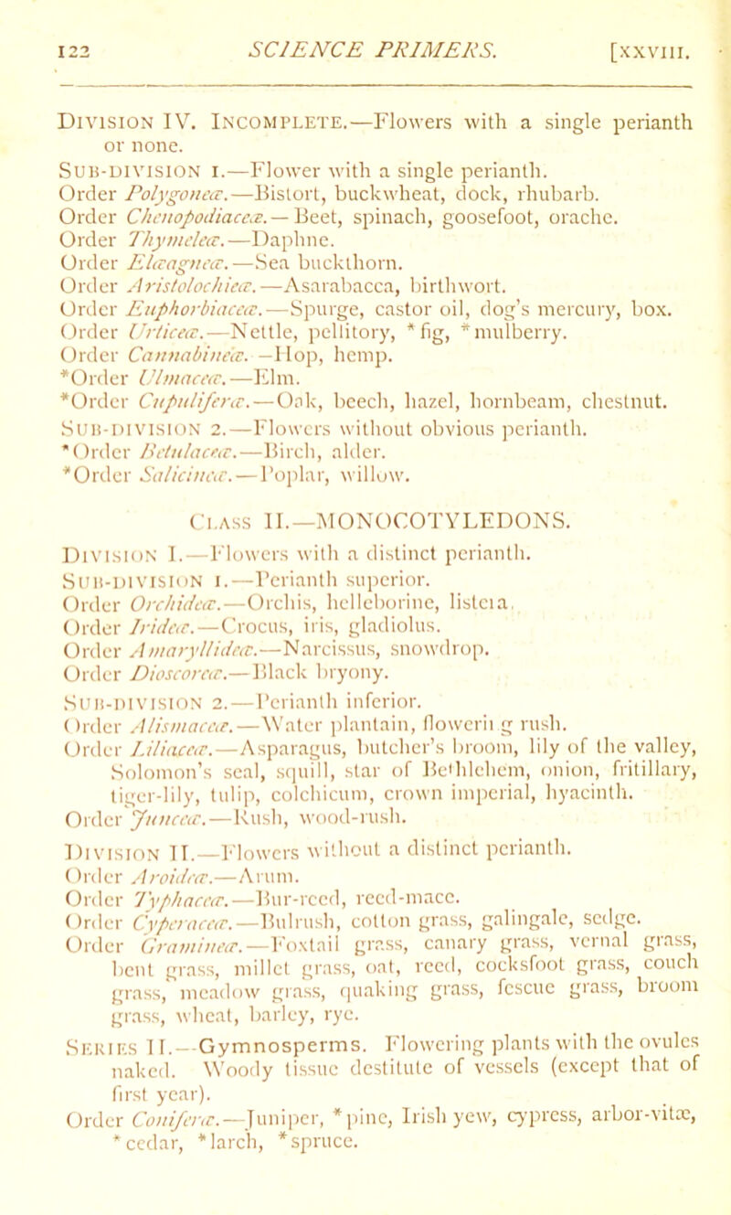 Division IV. Incomplete.—Flowers with a single perianth or none. Sub-division i.—Flower with a single perianth. Order Polygonea.—Bistort, buckwheat, dock, rhubarb. Order Chcuopodiacc.?.— Beet, spinach, goosefoot, orache. Order Thymelecc. —Daphne. Order Elaagnea. —Sea buckthorn. Order Aristolochietz.—Asarabacca, birtlnvort. Order Euphorbiacecc.—Spurge, castor oil, dog’s mercury, box. Order Urticecc.— Nettle, pellitory, * fig, * mulberry. Order Cannabinees. — Hop, hemp. * Order Ulinacea.—Elm. *Order Cupulifera;. — Oak, beech, hazel, hornbeam, chestnut. Sub-division 2.—Flowers without obvious perianth. Order Betulacea:.—Birch, alder. Order Salicinctc.—Poplar, willow. Class II.—MONOCOTYLEDONS. Division I.—Flowers with a distinct perianth. Su 11-division 1.—Perianth superior. Order Orchiddcc.—Orchis, helleborine, listeia, Order Iridea.—Crocus, iris, gladiolus. Order Amaryllideit.—Narcissus, snowdrop. Order Dioscorca.—Black bryony. Sub-division 2.—Perianth inferior. Order Alismaccu.—Water plantain, flowering rush. Order Liliacece.—Asparagus, butcher’s broom, lily of the valley, Solomon’s seal, squill, star of Bethlehem, onion, fritillary, tiger-lily, tulip, colchicum, crown imperial, hyacinth. Order Jtuicccr.—Rush, wood-rush. Division II.—Flowers without a distinct perianth. Order Aroidett.—Arum. Order J'yphacea;.—Bur-reed, reed-mace. Order Cyperaceec.— Bulrush, cotton grass, galingale, sedge. Order Grcnn'mecr.— Foxtail grass, canary grass, vernal grass, bent grass, millet grass, oat, reecl, coeksfoot grass, couch grass, meadow grass, quaking grass, fescue grass, bioom grass, wheat, barley, rye. Series 11.—Gymnosperms. Flowering plants with the ovules naked. Woody tissue destitute of vessels (except that of first year). Order Conifcnc.—Juniper, pine, Irish yew, cypress, arbor-vita:, cedar, larch, spruce.