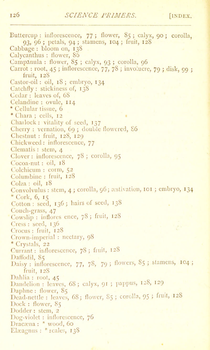 Buttercup : inflorescence, 77 > flower, 85 ; calyx, 90 ; corolla, 93, 96; petals, 94; stamens, 104; fruit, 128 Cabbage : bloom on, 138 Calycanthus : flower, 86 Campanula : flower, 85 ; calyx, 93 ; corolla, 96 Carrot : root, 45 ; inflorescence, 77, 78 ; involucre, 79 ; disk, 99 ; fruit, 128 Castor-oil: oil, 18; embryo, 134 Catchfly : stickiness of, 138 Cedar : leaves of, 68 Celandine : ovule, 114 * Cellular tissue, 6 * Chara ; cells, 12 Chailock : vitality of seed, 137 Cherry : vernation, 69 ; double flowered, 86 Chestnut : fruit, 128, 129 Chickweed: inflorescence, 77 Clematis : stem, 4 Clover: inflorescence, 7^ i corolla, 95 Cocoa-nut : oil, 18 Colchicum : conn, 52 Columbine : fruit, 128 Colza : oil, 18 Convolvulus: stem, 4 ; corolla, 96; estivation, 101 ; embryo, 134 * Cork, 6, 15 Cotton : seed, 136; hairs of seed, 138 Couch-grass, 47 Cowslip : inflores encc, 7§ > fruit, 128 Cress : seed, 136 Crocus: fruit, 128 Crown-imperial : nectary, 98 * Crystals, 22 Currant: inflorescence, 7$ ; fruit, 128 Daffodil, 85 Daisy : inflorescence, 77, 7^, 79 > fi°wers, 85 ; stamens, 104 ; fruit, 128 Dahlia : root, 45 Dandelion : leaves, 68; calyx, 91 ; pappus, 128, 129 Daphne: flower, 85 Dead-nettle : leaves, 68; flower, S5 ; corolla, 95 > huit, 128 Dock : flower, 85 Dodder : stem, 2 Dog-violet : inflorescence, 76 Dracaena : * wood, 60 Elaeagnus : * scales, 13S